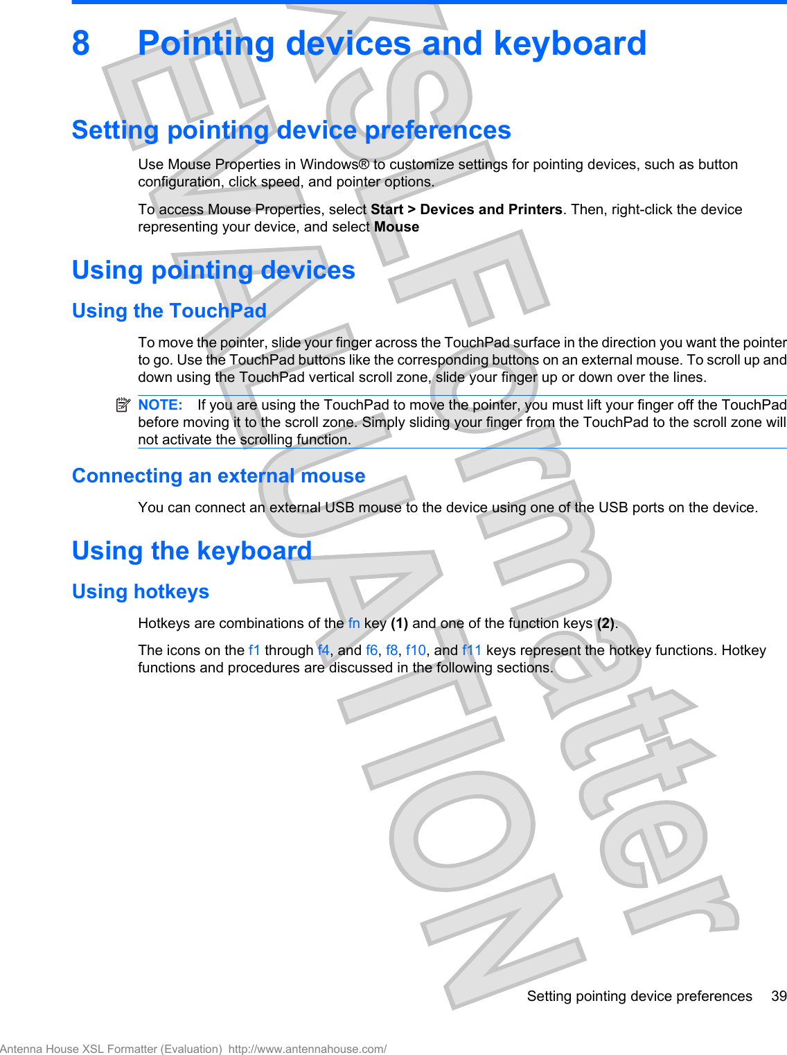 8 Pointing devices and keyboardSetting pointing device preferencesUse Mouse Properties in Windows® to customize settings for pointing devices, such as buttonconfiguration, click speed, and pointer options.To access Mouse Properties, select Start &gt; Devices and Printers. Then, right-click the devicerepresenting your device, and select MouseUsing pointing devicesUsing the TouchPadTo move the pointer, slide your finger across the TouchPad surface in the direction you want the pointerto go. Use the TouchPad buttons like the corresponding buttons on an external mouse. To scroll up anddown using the TouchPad vertical scroll zone, slide your finger up or down over the lines.NOTE: If you are using the TouchPad to move the pointer, you must lift your finger off the TouchPadbefore moving it to the scroll zone. Simply sliding your finger from the TouchPad to the scroll zone willnot activate the scrolling function.Connecting an external mouseYou can connect an external USB mouse to the device using one of the USB ports on the device. Using the keyboardUsing hotkeysHotkeys are combinations of the fn key (1) and one of the function keys (2).The icons on the f1 through f4, and f6, f8, f10, and f11 keys represent the hotkey functions. Hotkeyfunctions and procedures are discussed in the following sections.Setting pointing device preferences 39Antenna House XSL Formatter (Evaluation)  http://www.antennahouse.com/