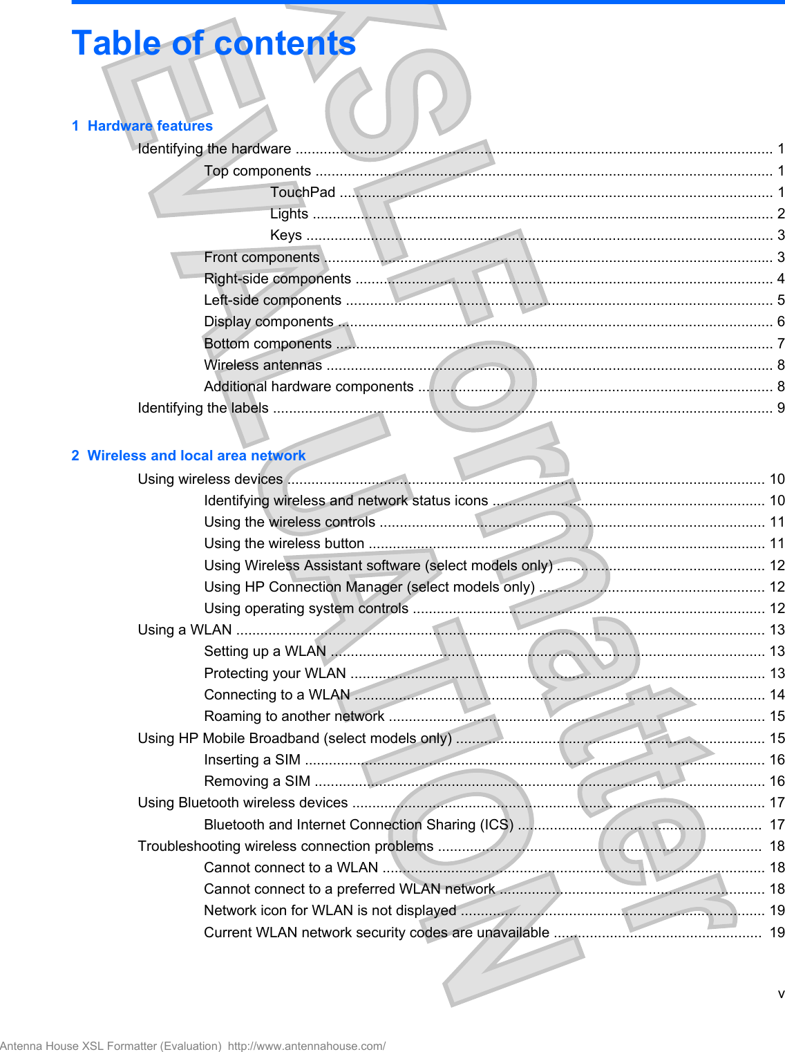 Table of contents1  Hardware featuresIdentifying the hardware ....................................................................................................................... 1Top components .................................................................................................................. 1TouchPad ............................................................................................................ 1Lights ................................................................................................................... 2Keys .................................................................................................................... 3Front components ................................................................................................................ 3Right-side components ........................................................................................................ 4Left-side components .......................................................................................................... 5Display components ............................................................................................................ 6Bottom components ............................................................................................................. 7Wireless antennas ............................................................................................................... 8Additional hardware components ........................................................................................ 8Identifying the labels ............................................................................................................................. 92  Wireless and local area networkUsing wireless devices ....................................................................................................................... 10Identifying wireless and network status icons .................................................................... 10Using the wireless controls ................................................................................................ 11Using the wireless button ................................................................................................... 11Using Wireless Assistant software (select models only) .................................................... 12Using HP Connection Manager (select models only) ........................................................ 12Using operating system controls ........................................................................................ 12Using a WLAN .................................................................................................................................... 13Setting up a WLAN ............................................................................................................ 13Protecting your WLAN ....................................................................................................... 13Connecting to a WLAN ...................................................................................................... 14Roaming to another network .............................................................................................. 15Using HP Mobile Broadband (select models only) ............................................................................. 15Inserting a SIM ................................................................................................................... 16Removing a SIM ................................................................................................................ 16Using Bluetooth wireless devices ....................................................................................................... 17Bluetooth and Internet Connection Sharing (ICS) .............................................................  17Troubleshooting wireless connection problems .................................................................................  18Cannot connect to a WLAN ............................................................................................... 18Cannot connect to a preferred WLAN network .................................................................. 18Network icon for WLAN is not displayed ............................................................................ 19Current WLAN network security codes are unavailable ....................................................  19vAntenna House XSL Formatter (Evaluation)  http://www.antennahouse.com/