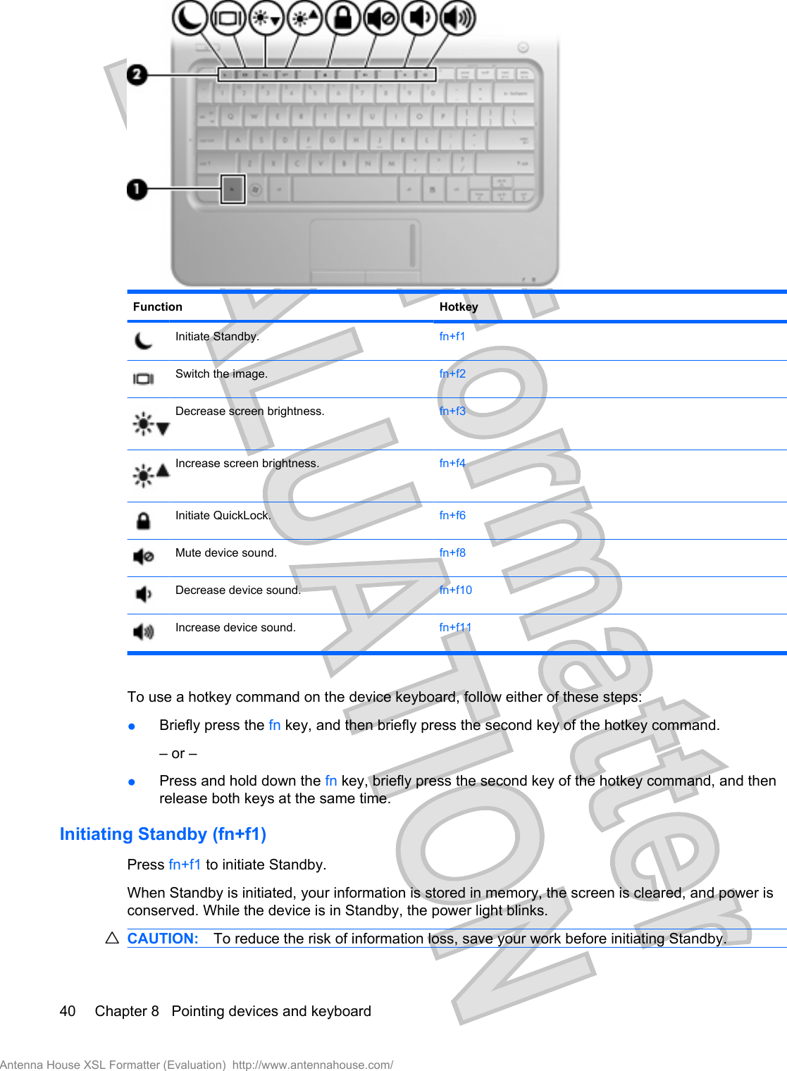 Function HotkeyInitiate Standby. fn+f1Switch the image. fn+f2Decrease screen brightness. fn+f3Increase screen brightness. fn+f4Initiate QuickLock. fn+f6Mute device sound. fn+f8Decrease device sound. fn+f10Increase device sound. fn+f11To use a hotkey command on the device keyboard, follow either of these steps:●Briefly press the fn key, and then briefly press the second key of the hotkey command.– or –●Press and hold down the fn key, briefly press the second key of the hotkey command, and thenrelease both keys at the same time.Initiating Standby (fn+f1)Press fn+f1 to initiate Standby.When Standby is initiated, your information is stored in memory, the screen is cleared, and power isconserved. While the device is in Standby, the power light blinks.CAUTION: To reduce the risk of information loss, save your work before initiating Standby.40 Chapter 8   Pointing devices and keyboardAntenna House XSL Formatter (Evaluation)  http://www.antennahouse.com/