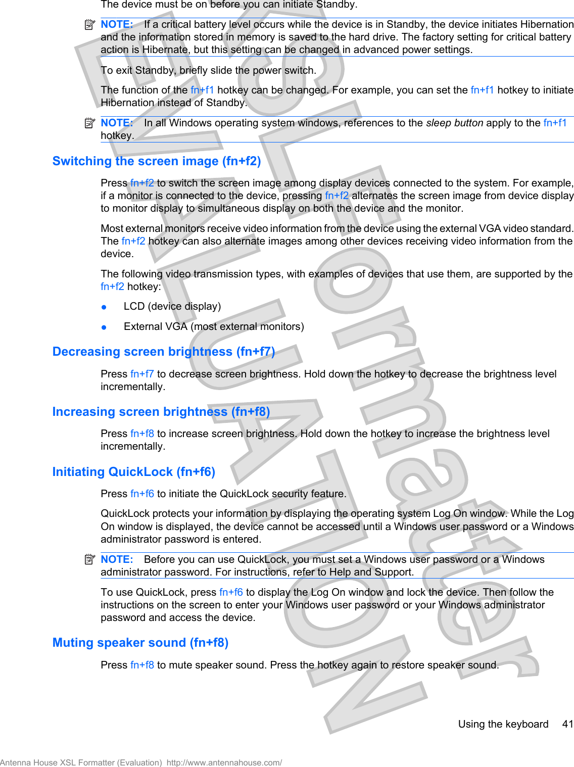 The device must be on before you can initiate Standby.NOTE: If a critical battery level occurs while the device is in Standby, the device initiates Hibernationand the information stored in memory is saved to the hard drive. The factory setting for critical batteryaction is Hibernate, but this setting can be changed in advanced power settings.To exit Standby, briefly slide the power switch.The function of the fn+f1 hotkey can be changed. For example, you can set the fn+f1 hotkey to initiateHibernation instead of Standby.NOTE: In all Windows operating system windows, references to the sleep button apply to the fn+f1hotkey.Switching the screen image (fn+f2)Press fn+f2 to switch the screen image among display devices connected to the system. For example,if a monitor is connected to the device, pressing fn+f2 alternates the screen image from device displayto monitor display to simultaneous display on both the device and the monitor.Most external monitors receive video information from the device using the external VGA video standard.The fn+f2 hotkey can also alternate images among other devices receiving video information from thedevice.The following video transmission types, with examples of devices that use them, are supported by thefn+f2 hotkey:●LCD (device display)●External VGA (most external monitors)Decreasing screen brightness (fn+f7)Press fn+f7 to decrease screen brightness. Hold down the hotkey to decrease the brightness levelincrementally.Increasing screen brightness (fn+f8)Press fn+f8 to increase screen brightness. Hold down the hotkey to increase the brightness levelincrementally.Initiating QuickLock (fn+f6)Press fn+f6 to initiate the QuickLock security feature.QuickLock protects your information by displaying the operating system Log On window. While the LogOn window is displayed, the device cannot be accessed until a Windows user password or a Windowsadministrator password is entered.NOTE: Before you can use QuickLock, you must set a Windows user password or a Windowsadministrator password. For instructions, refer to Help and Support.To use QuickLock, press fn+f6 to display the Log On window and lock the device. Then follow theinstructions on the screen to enter your Windows user password or your Windows administratorpassword and access the device.Muting speaker sound (fn+f8)Press fn+f8 to mute speaker sound. Press the hotkey again to restore speaker sound.Using the keyboard 41Antenna House XSL Formatter (Evaluation)  http://www.antennahouse.com/
