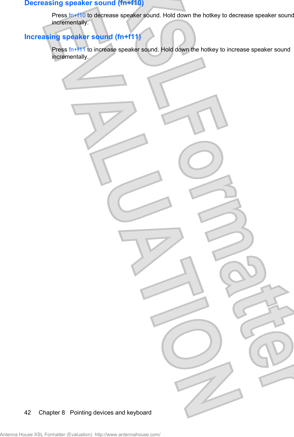Decreasing speaker sound (fn+f10)Press fn+f10 to decrease speaker sound. Hold down the hotkey to decrease speaker soundincrementally.Increasing speaker sound (fn+f11)Press fn+f11 to increase speaker sound. Hold down the hotkey to increase speaker soundincrementally.42 Chapter 8   Pointing devices and keyboardAntenna House XSL Formatter (Evaluation)  http://www.antennahouse.com/