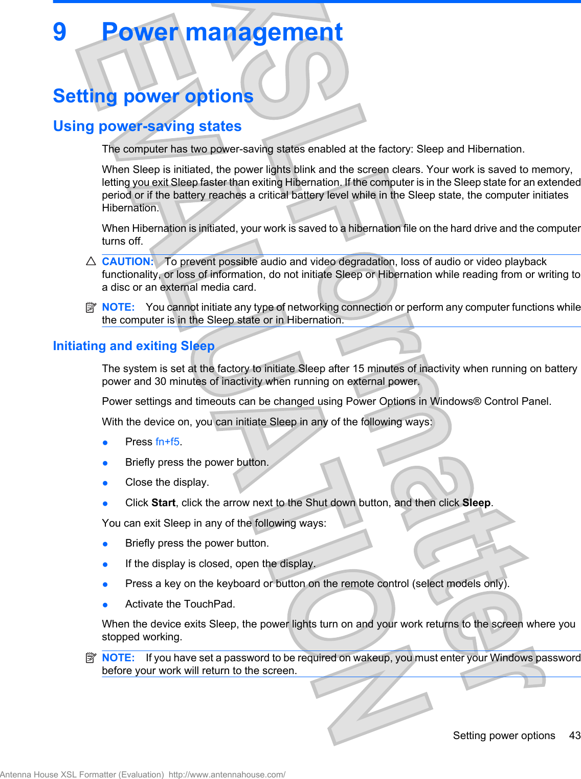 9 Power managementSetting power optionsUsing power-saving statesThe computer has two power-saving states enabled at the factory: Sleep and Hibernation.When Sleep is initiated, the power lights blink and the screen clears. Your work is saved to memory,letting you exit Sleep faster than exiting Hibernation. If the computer is in the Sleep state for an extendedperiod or if the battery reaches a critical battery level while in the Sleep state, the computer initiatesHibernation.When Hibernation is initiated, your work is saved to a hibernation file on the hard drive and the computerturns off.CAUTION: To prevent possible audio and video degradation, loss of audio or video playbackfunctionality, or loss of information, do not initiate Sleep or Hibernation while reading from or writing toa disc or an external media card.NOTE: You cannot initiate any type of networking connection or perform any computer functions whilethe computer is in the Sleep state or in Hibernation.Initiating and exiting SleepThe system is set at the factory to initiate Sleep after 15 minutes of inactivity when running on batterypower and 30 minutes of inactivity when running on external power.Power settings and timeouts can be changed using Power Options in Windows® Control Panel.With the device on, you can initiate Sleep in any of the following ways:●Press fn+f5.●Briefly press the power button.●Close the display.●Click Start, click the arrow next to the Shut down button, and then click Sleep.You can exit Sleep in any of the following ways:●Briefly press the power button.●If the display is closed, open the display.●Press a key on the keyboard or button on the remote control (select models only).●Activate the TouchPad.When the device exits Sleep, the power lights turn on and your work returns to the screen where youstopped working.NOTE: If you have set a password to be required on wakeup, you must enter your Windows passwordbefore your work will return to the screen.Setting power options 43Antenna House XSL Formatter (Evaluation)  http://www.antennahouse.com/
