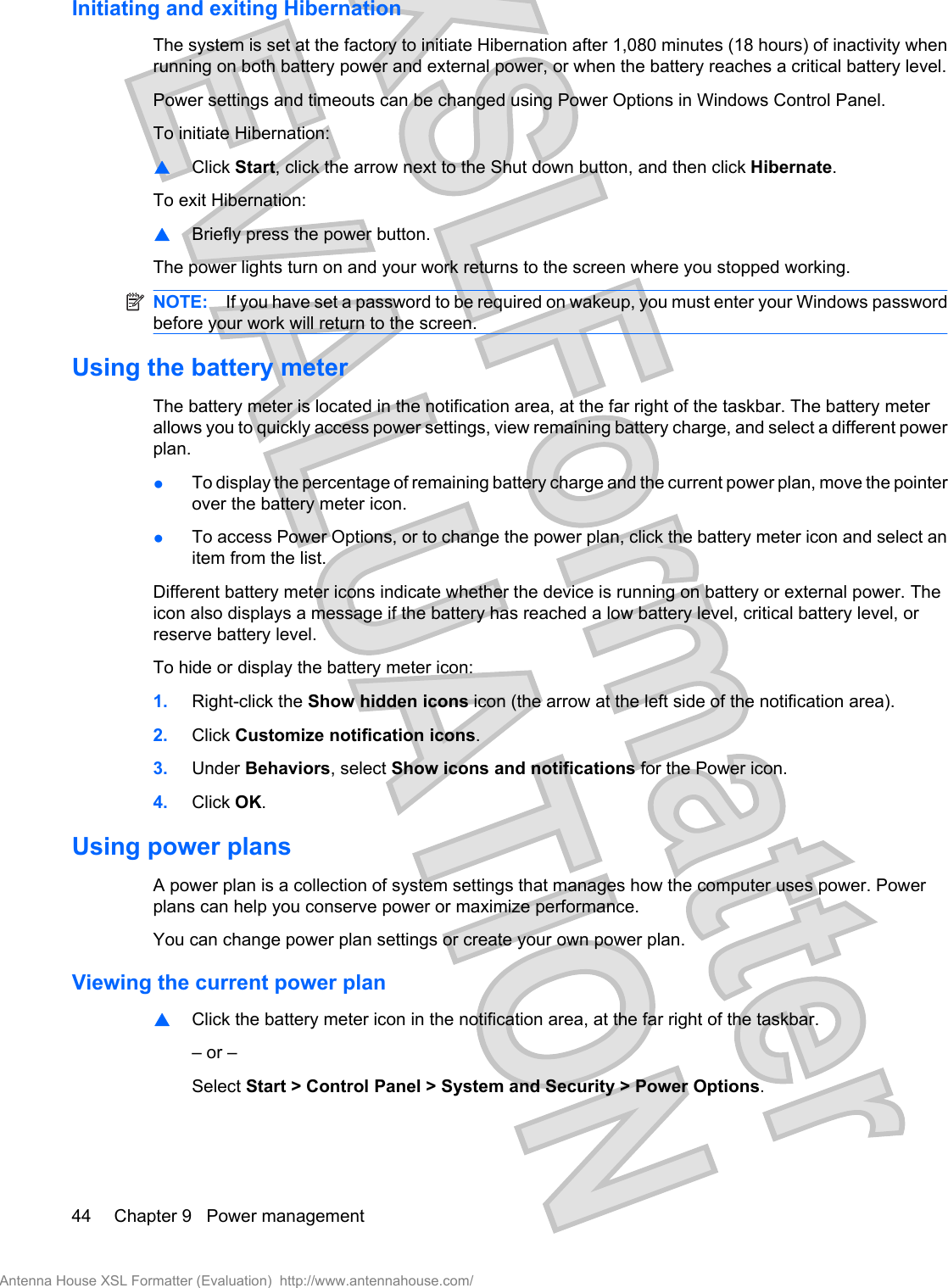 Initiating and exiting HibernationThe system is set at the factory to initiate Hibernation after 1,080 minutes (18 hours) of inactivity whenrunning on both battery power and external power, or when the battery reaches a critical battery level.Power settings and timeouts can be changed using Power Options in Windows Control Panel.To initiate Hibernation:▲Click Start, click the arrow next to the Shut down button, and then click Hibernate.To exit Hibernation:▲Briefly press the power button.The power lights turn on and your work returns to the screen where you stopped working.NOTE: If you have set a password to be required on wakeup, you must enter your Windows passwordbefore your work will return to the screen.Using the battery meterThe battery meter is located in the notification area, at the far right of the taskbar. The battery meterallows you to quickly access power settings, view remaining battery charge, and select a different powerplan.●To display the percentage of remaining battery charge and the current power plan, move the pointerover the battery meter icon.●To access Power Options, or to change the power plan, click the battery meter icon and select anitem from the list.Different battery meter icons indicate whether the device is running on battery or external power. Theicon also displays a message if the battery has reached a low battery level, critical battery level, orreserve battery level.To hide or display the battery meter icon:1. Right-click the Show hidden icons icon (the arrow at the left side of the notification area).2. Click Customize notification icons.3. Under Behaviors, select Show icons and notifications for the Power icon.4. Click OK.Using power plansA power plan is a collection of system settings that manages how the computer uses power. Powerplans can help you conserve power or maximize performance.You can change power plan settings or create your own power plan.Viewing the current power plan▲Click the battery meter icon in the notification area, at the far right of the taskbar.– or –Select Start &gt; Control Panel &gt; System and Security &gt; Power Options.44 Chapter 9   Power managementAntenna House XSL Formatter (Evaluation)  http://www.antennahouse.com/