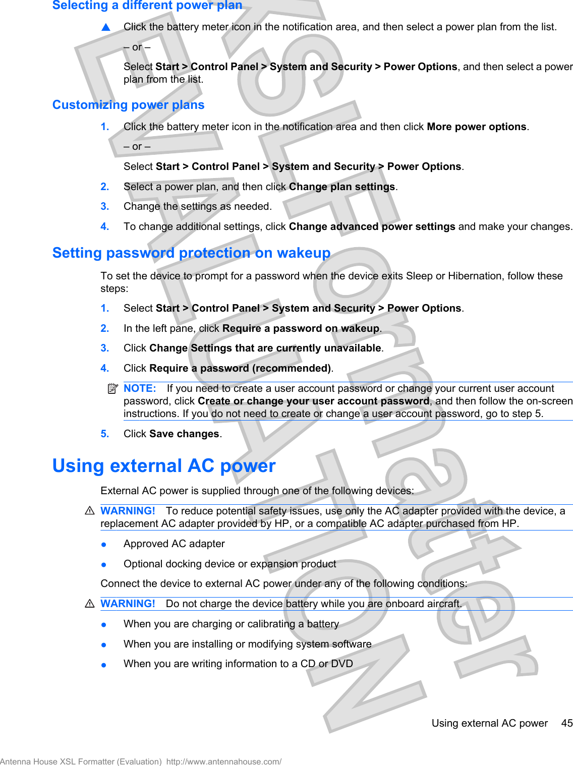 Selecting a different power plan▲Click the battery meter icon in the notification area, and then select a power plan from the list.– or –Select Start &gt; Control Panel &gt; System and Security &gt; Power Options, and then select a powerplan from the list.Customizing power plans1. Click the battery meter icon in the notification area and then click More power options.– or –Select Start &gt; Control Panel &gt; System and Security &gt; Power Options.2. Select a power plan, and then click Change plan settings.3. Change the settings as needed.4. To change additional settings, click Change advanced power settings and make your changes.Setting password protection on wakeupTo set the device to prompt for a password when the device exits Sleep or Hibernation, follow thesesteps:1. Select Start &gt; Control Panel &gt; System and Security &gt; Power Options.2. In the left pane, click Require a password on wakeup.3. Click Change Settings that are currently unavailable.4. Click Require a password (recommended).NOTE: If you need to create a user account password or change your current user accountpassword, click Create or change your user account password, and then follow the on-screeninstructions. If you do not need to create or change a user account password, go to step 5.5. Click Save changes.Using external AC powerExternal AC power is supplied through one of the following devices:WARNING! To reduce potential safety issues, use only the AC adapter provided with the device, areplacement AC adapter provided by HP, or a compatible AC adapter purchased from HP.●Approved AC adapter●Optional docking device or expansion productConnect the device to external AC power under any of the following conditions:WARNING! Do not charge the device battery while you are onboard aircraft.●When you are charging or calibrating a battery●When you are installing or modifying system software●When you are writing information to a CD or DVDUsing external AC power 45Antenna House XSL Formatter (Evaluation)  http://www.antennahouse.com/