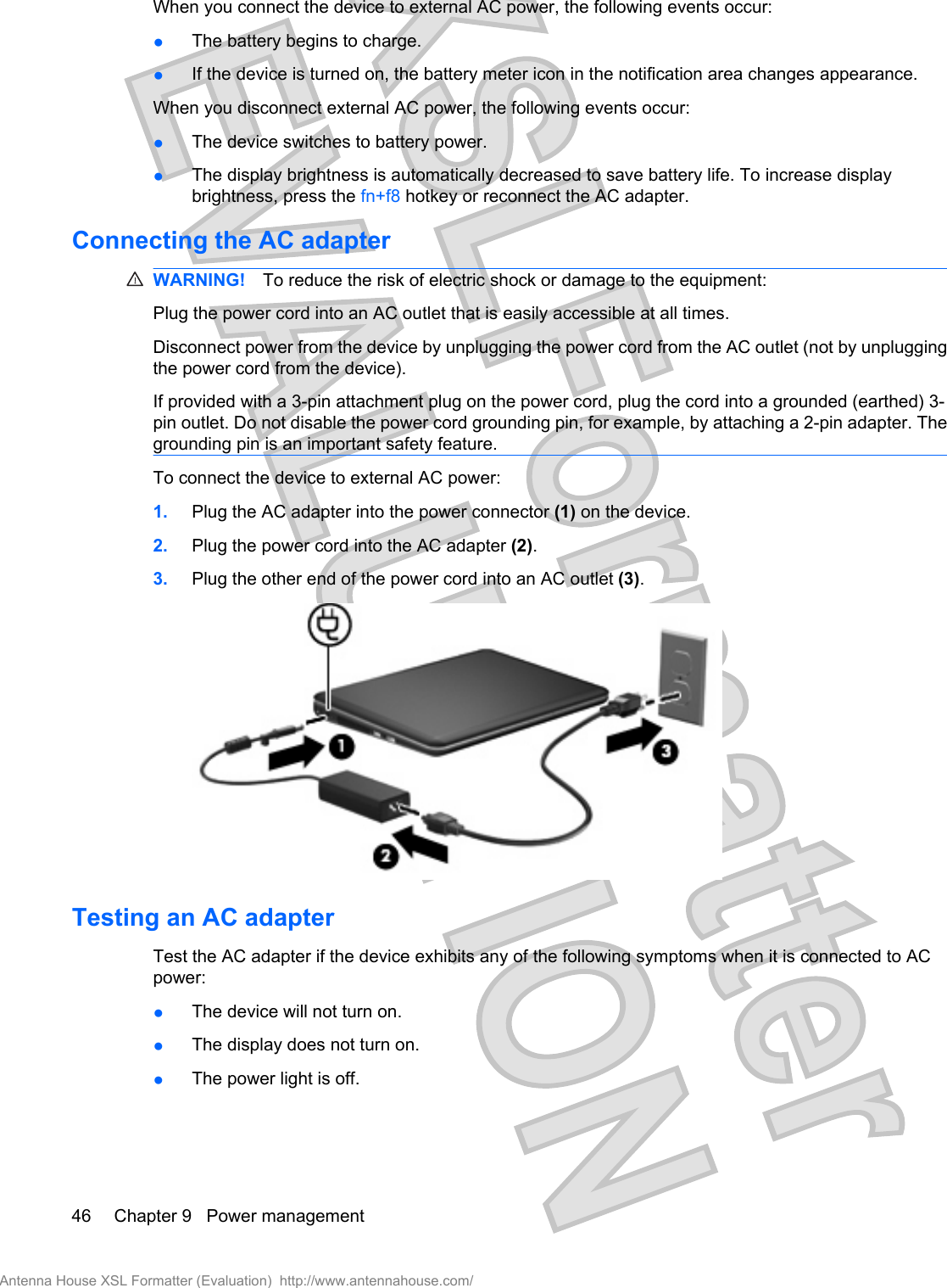 When you connect the device to external AC power, the following events occur:●The battery begins to charge.●If the device is turned on, the battery meter icon in the notification area changes appearance.When you disconnect external AC power, the following events occur:●The device switches to battery power.●The display brightness is automatically decreased to save battery life. To increase displaybrightness, press the fn+f8 hotkey or reconnect the AC adapter.Connecting the AC adapterWARNING! To reduce the risk of electric shock or damage to the equipment:Plug the power cord into an AC outlet that is easily accessible at all times.Disconnect power from the device by unplugging the power cord from the AC outlet (not by unpluggingthe power cord from the device).If provided with a 3-pin attachment plug on the power cord, plug the cord into a grounded (earthed) 3-pin outlet. Do not disable the power cord grounding pin, for example, by attaching a 2-pin adapter. Thegrounding pin is an important safety feature.To connect the device to external AC power:1. Plug the AC adapter into the power connector (1) on the device.2. Plug the power cord into the AC adapter (2).3. Plug the other end of the power cord into an AC outlet (3).Testing an AC adapterTest the AC adapter if the device exhibits any of the following symptoms when it is connected to ACpower:●The device will not turn on.●The display does not turn on.●The power light is off.46 Chapter 9   Power managementAntenna House XSL Formatter (Evaluation)  http://www.antennahouse.com/