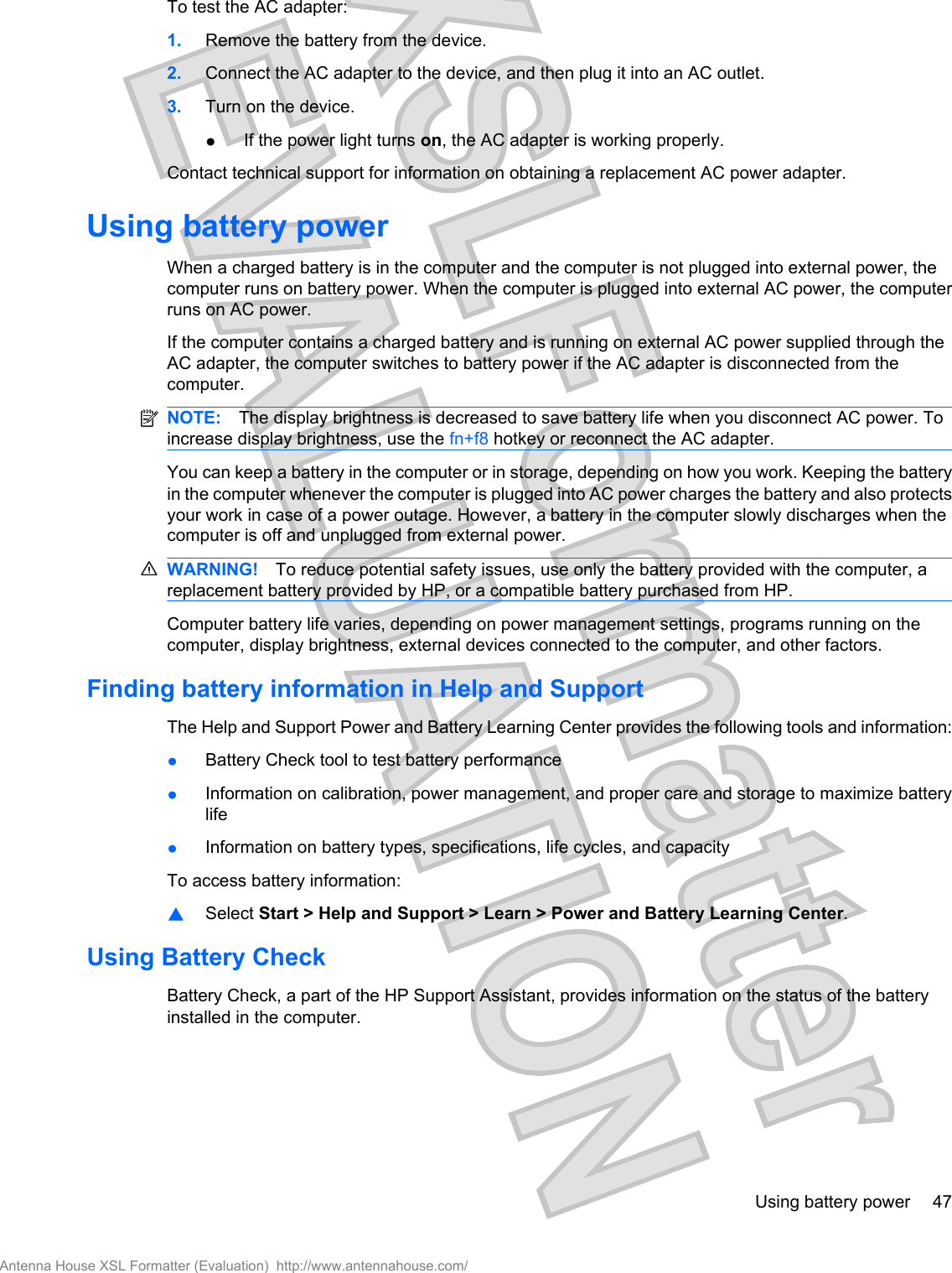 To test the AC adapter:1. Remove the battery from the device.2. Connect the AC adapter to the device, and then plug it into an AC outlet.3. Turn on the device.●If the power light turns on, the AC adapter is working properly.Contact technical support for information on obtaining a replacement AC power adapter.Using battery powerWhen a charged battery is in the computer and the computer is not plugged into external power, thecomputer runs on battery power. When the computer is plugged into external AC power, the computerruns on AC power.If the computer contains a charged battery and is running on external AC power supplied through theAC adapter, the computer switches to battery power if the AC adapter is disconnected from thecomputer.NOTE: The display brightness is decreased to save battery life when you disconnect AC power. Toincrease display brightness, use the fn+f8 hotkey or reconnect the AC adapter.You can keep a battery in the computer or in storage, depending on how you work. Keeping the batteryin the computer whenever the computer is plugged into AC power charges the battery and also protectsyour work in case of a power outage. However, a battery in the computer slowly discharges when thecomputer is off and unplugged from external power.WARNING! To reduce potential safety issues, use only the battery provided with the computer, areplacement battery provided by HP, or a compatible battery purchased from HP.Computer battery life varies, depending on power management settings, programs running on thecomputer, display brightness, external devices connected to the computer, and other factors.Finding battery information in Help and SupportThe Help and Support Power and Battery Learning Center provides the following tools and information:●Battery Check tool to test battery performance●Information on calibration, power management, and proper care and storage to maximize batterylife●Information on battery types, specifications, life cycles, and capacityTo access battery information:▲Select Start &gt; Help and Support &gt; Learn &gt; Power and Battery Learning Center.Using Battery CheckBattery Check, a part of the HP Support Assistant, provides information on the status of the batteryinstalled in the computer.Using battery power 47Antenna House XSL Formatter (Evaluation)  http://www.antennahouse.com/