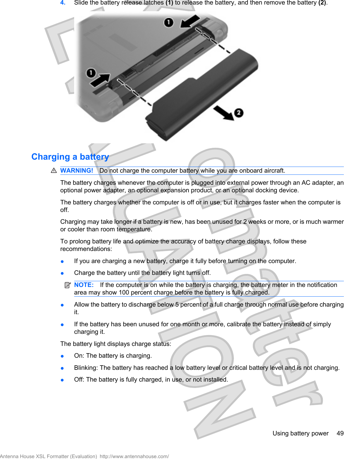 4. Slide the battery release latches (1) to release the battery, and then remove the battery (2).Charging a batteryWARNING! Do not charge the computer battery while you are onboard aircraft.The battery charges whenever the computer is plugged into external power through an AC adapter, anoptional power adapter, an optional expansion product, or an optional docking device.The battery charges whether the computer is off or in use, but it charges faster when the computer isoff.Charging may take longer if a battery is new, has been unused for 2 weeks or more, or is much warmeror cooler than room temperature.To prolong battery life and optimize the accuracy of battery charge displays, follow theserecommendations:●If you are charging a new battery, charge it fully before turning on the computer.●Charge the battery until the battery light turns off.NOTE: If the computer is on while the battery is charging, the battery meter in the notificationarea may show 100 percent charge before the battery is fully charged.●Allow the battery to discharge below 5 percent of a full charge through normal use before chargingit.●If the battery has been unused for one month or more, calibrate the battery instead of simplycharging it.The battery light displays charge status:●On: The battery is charging.●Blinking: The battery has reached a low battery level or critical battery level and is not charging.●Off: The battery is fully charged, in use, or not installed.Using battery power 49Antenna House XSL Formatter (Evaluation)  http://www.antennahouse.com/