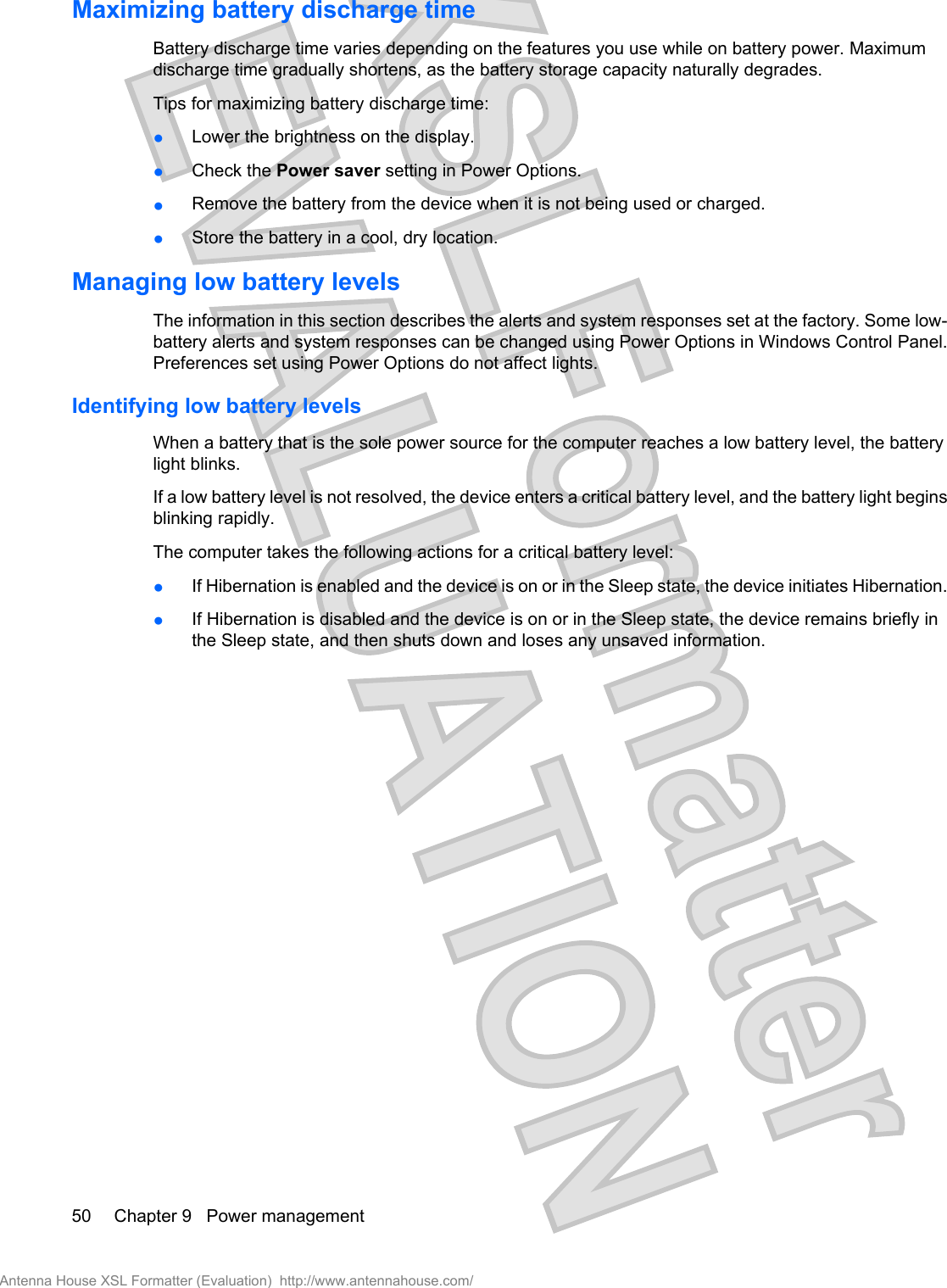 Maximizing battery discharge timeBattery discharge time varies depending on the features you use while on battery power. Maximumdischarge time gradually shortens, as the battery storage capacity naturally degrades.Tips for maximizing battery discharge time:●Lower the brightness on the display.●Check the Power saver setting in Power Options.●Remove the battery from the device when it is not being used or charged.●Store the battery in a cool, dry location.Managing low battery levelsThe information in this section describes the alerts and system responses set at the factory. Some low-battery alerts and system responses can be changed using Power Options in Windows Control Panel.Preferences set using Power Options do not affect lights.Identifying low battery levelsWhen a battery that is the sole power source for the computer reaches a low battery level, the batterylight blinks.If a low battery level is not resolved, the device enters a critical battery level, and the battery light beginsblinking rapidly.The computer takes the following actions for a critical battery level:●If Hibernation is enabled and the device is on or in the Sleep state, the device initiates Hibernation.●If Hibernation is disabled and the device is on or in the Sleep state, the device remains briefly inthe Sleep state, and then shuts down and loses any unsaved information.50 Chapter 9   Power managementAntenna House XSL Formatter (Evaluation)  http://www.antennahouse.com/