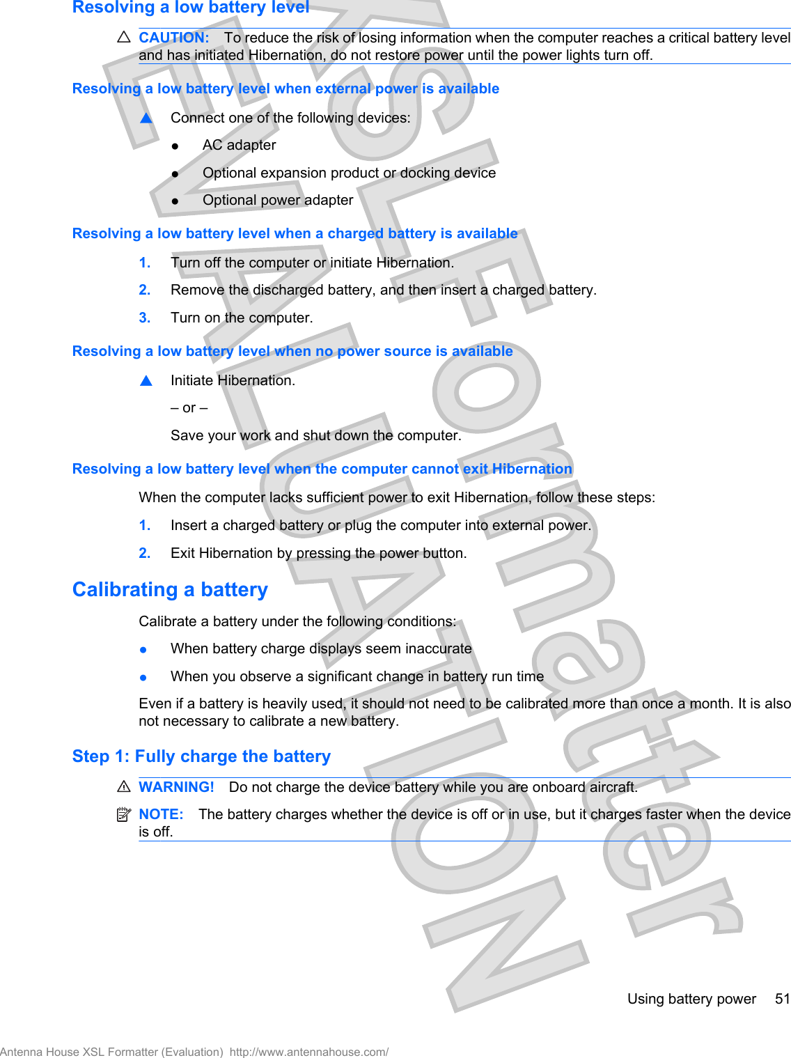 Resolving a low battery levelCAUTION: To reduce the risk of losing information when the computer reaches a critical battery leveland has initiated Hibernation, do not restore power until the power lights turn off.Resolving a low battery level when external power is available▲Connect one of the following devices:●AC adapter●Optional expansion product or docking device●Optional power adapterResolving a low battery level when a charged battery is available1. Turn off the computer or initiate Hibernation.2. Remove the discharged battery, and then insert a charged battery.3. Turn on the computer.Resolving a low battery level when no power source is available▲Initiate Hibernation.– or –Save your work and shut down the computer.Resolving a low battery level when the computer cannot exit HibernationWhen the computer lacks sufficient power to exit Hibernation, follow these steps:1. Insert a charged battery or plug the computer into external power.2. Exit Hibernation by pressing the power button.Calibrating a batteryCalibrate a battery under the following conditions:●When battery charge displays seem inaccurate●When you observe a significant change in battery run timeEven if a battery is heavily used, it should not need to be calibrated more than once a month. It is alsonot necessary to calibrate a new battery.Step 1: Fully charge the batteryWARNING! Do not charge the device battery while you are onboard aircraft.NOTE: The battery charges whether the device is off or in use, but it charges faster when the deviceis off.Using battery power 51Antenna House XSL Formatter (Evaluation)  http://www.antennahouse.com/