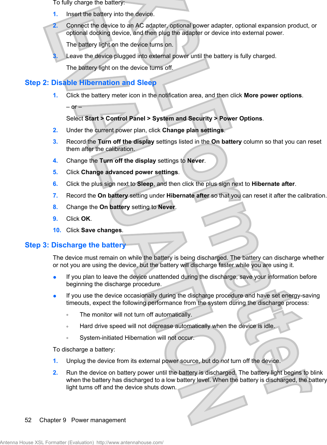 To fully charge the battery:1. Insert the battery into the device.2. Connect the device to an AC adapter, optional power adapter, optional expansion product, oroptional docking device, and then plug the adapter or device into external power.The battery light on the device turns on.3. Leave the device plugged into external power until the battery is fully charged.The battery light on the device turns off.Step 2: Disable Hibernation and Sleep1. Click the battery meter icon in the notification area, and then click More power options.– or –Select Start &gt; Control Panel &gt; System and Security &gt; Power Options.2. Under the current power plan, click Change plan settings.3. Record the Turn off the display settings listed in the On battery column so that you can resetthem after the calibration.4. Change the Turn off the display settings to Never.5. Click Change advanced power settings.6. Click the plus sign next to Sleep, and then click the plus sign next to Hibernate after.7. Record the On battery setting under Hibernate after so that you can reset it after the calibration.8. Change the On battery setting to Never.9. Click OK.10. Click Save changes.Step 3: Discharge the batteryThe device must remain on while the battery is being discharged. The battery can discharge whetheror not you are using the device, but the battery will discharge faster while you are using it.●If you plan to leave the device unattended during the discharge, save your information beforebeginning the discharge procedure.●If you use the device occasionally during the discharge procedure and have set energy-savingtimeouts, expect the following performance from the system during the discharge process:◦The monitor will not turn off automatically.◦Hard drive speed will not decrease automatically when the device is idle.◦System-initiated Hibernation will not occur.To discharge a battery:1. Unplug the device from its external power source, but do not turn off the device.2. Run the device on battery power until the battery is discharged. The battery light begins to blinkwhen the battery has discharged to a low battery level. When the battery is discharged, the batterylight turns off and the device shuts down.52 Chapter 9   Power managementAntenna House XSL Formatter (Evaluation)  http://www.antennahouse.com/