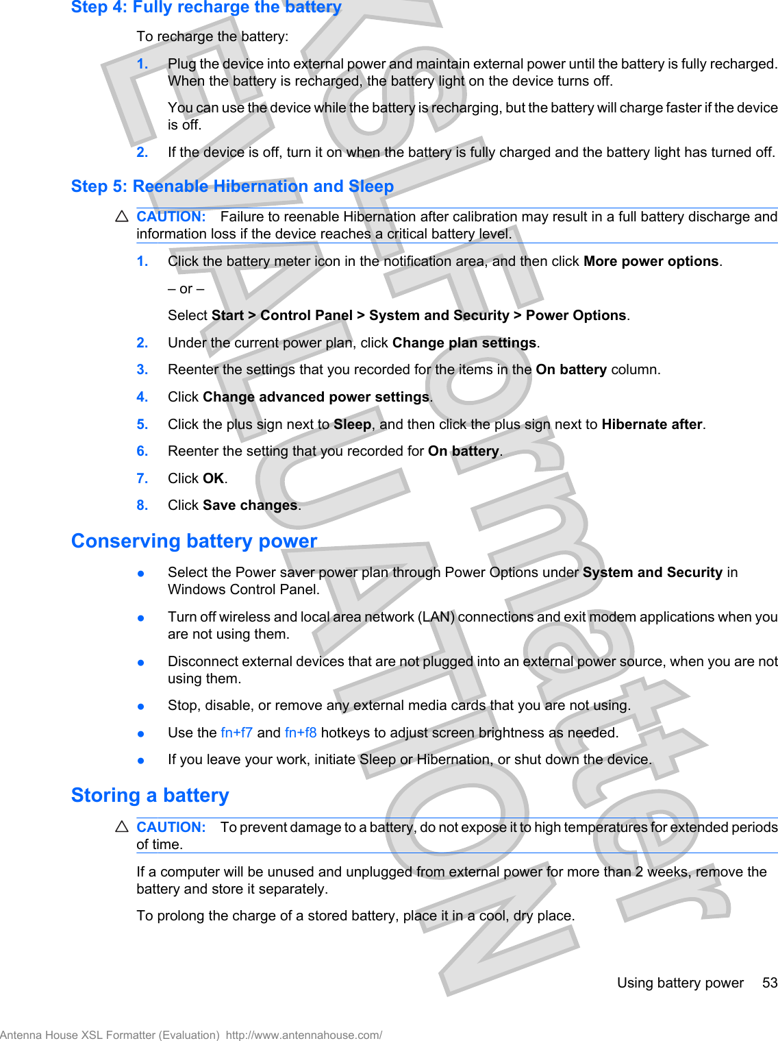 Step 4: Fully recharge the batteryTo recharge the battery:1. Plug the device into external power and maintain external power until the battery is fully recharged.When the battery is recharged, the battery light on the device turns off.You can use the device while the battery is recharging, but the battery will charge faster if the deviceis off.2. If the device is off, turn it on when the battery is fully charged and the battery light has turned off.Step 5: Reenable Hibernation and SleepCAUTION: Failure to reenable Hibernation after calibration may result in a full battery discharge andinformation loss if the device reaches a critical battery level.1. Click the battery meter icon in the notification area, and then click More power options.– or –Select Start &gt; Control Panel &gt; System and Security &gt; Power Options.2. Under the current power plan, click Change plan settings.3. Reenter the settings that you recorded for the items in the On battery column.4. Click Change advanced power settings.5. Click the plus sign next to Sleep, and then click the plus sign next to Hibernate after.6. Reenter the setting that you recorded for On battery.7. Click OK.8. Click Save changes.Conserving battery power●Select the Power saver power plan through Power Options under System and Security inWindows Control Panel.●Turn off wireless and local area network (LAN) connections and exit modem applications when youare not using them.●Disconnect external devices that are not plugged into an external power source, when you are notusing them.●Stop, disable, or remove any external media cards that you are not using.●Use the fn+f7 and fn+f8 hotkeys to adjust screen brightness as needed.●If you leave your work, initiate Sleep or Hibernation, or shut down the device.Storing a batteryCAUTION: To prevent damage to a battery, do not expose it to high temperatures for extended periodsof time.If a computer will be unused and unplugged from external power for more than 2 weeks, remove thebattery and store it separately.To prolong the charge of a stored battery, place it in a cool, dry place.Using battery power 53Antenna House XSL Formatter (Evaluation)  http://www.antennahouse.com/