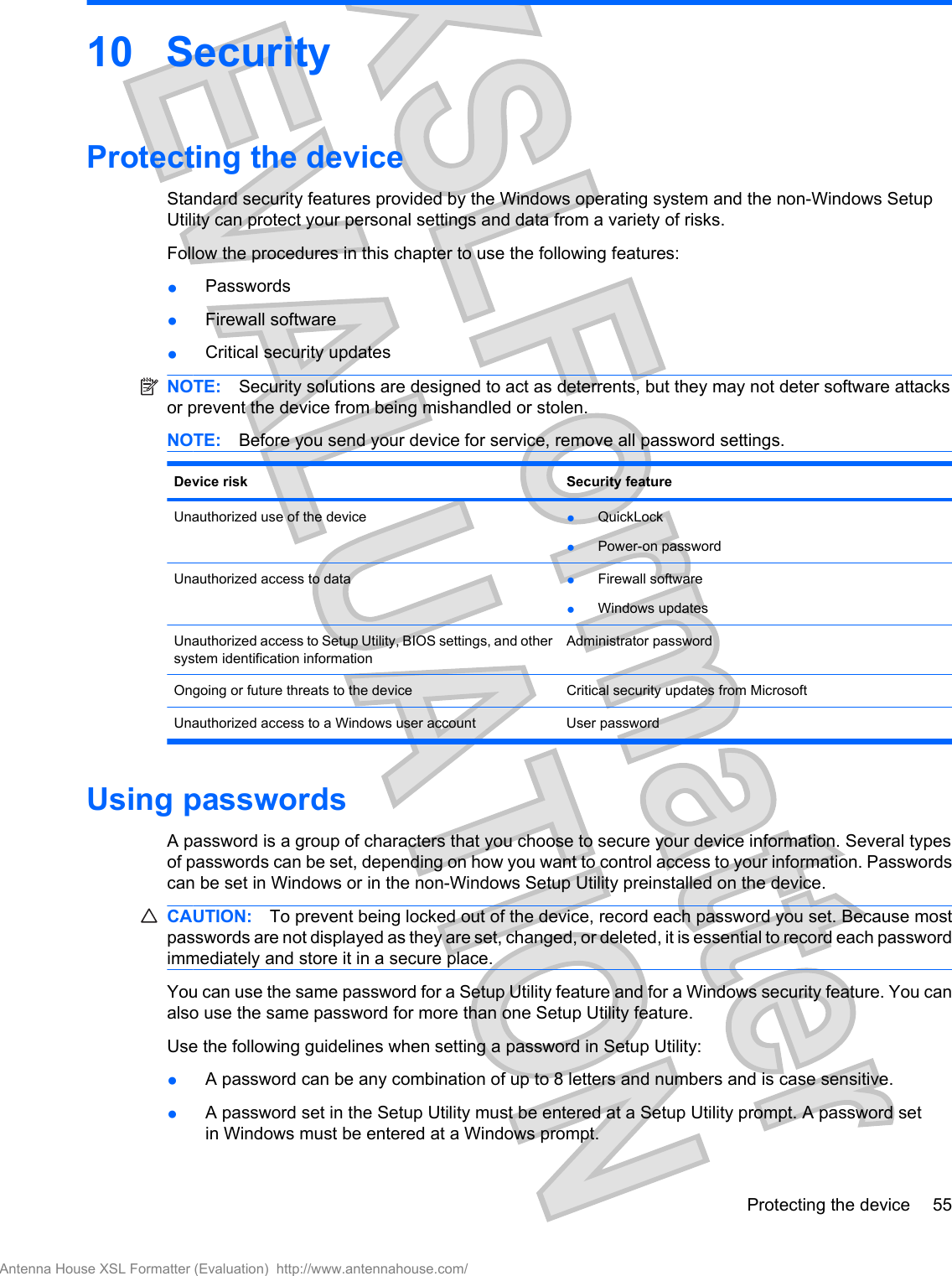 10 SecurityProtecting the deviceStandard security features provided by the Windows operating system and the non-Windows SetupUtility can protect your personal settings and data from a variety of risks.Follow the procedures in this chapter to use the following features:●Passwords●Firewall software●Critical security updatesNOTE: Security solutions are designed to act as deterrents, but they may not deter software attacksor prevent the device from being mishandled or stolen.NOTE: Before you send your device for service, remove all password settings.Device risk Security featureUnauthorized use of the device ●QuickLock●Power-on passwordUnauthorized access to data ●Firewall software●Windows updatesUnauthorized access to Setup Utility, BIOS settings, and othersystem identification informationAdministrator passwordOngoing or future threats to the device Critical security updates from MicrosoftUnauthorized access to a Windows user account User passwordUsing passwordsA password is a group of characters that you choose to secure your device information. Several typesof passwords can be set, depending on how you want to control access to your information. Passwordscan be set in Windows or in the non-Windows Setup Utility preinstalled on the device.CAUTION: To prevent being locked out of the device, record each password you set. Because mostpasswords are not displayed as they are set, changed, or deleted, it is essential to record each passwordimmediately and store it in a secure place.You can use the same password for a Setup Utility feature and for a Windows security feature. You canalso use the same password for more than one Setup Utility feature.Use the following guidelines when setting a password in Setup Utility:●A password can be any combination of up to 8 letters and numbers and is case sensitive.●A password set in the Setup Utility must be entered at a Setup Utility prompt. A password setin Windows must be entered at a Windows prompt.Protecting the device 55Antenna House XSL Formatter (Evaluation)  http://www.antennahouse.com/