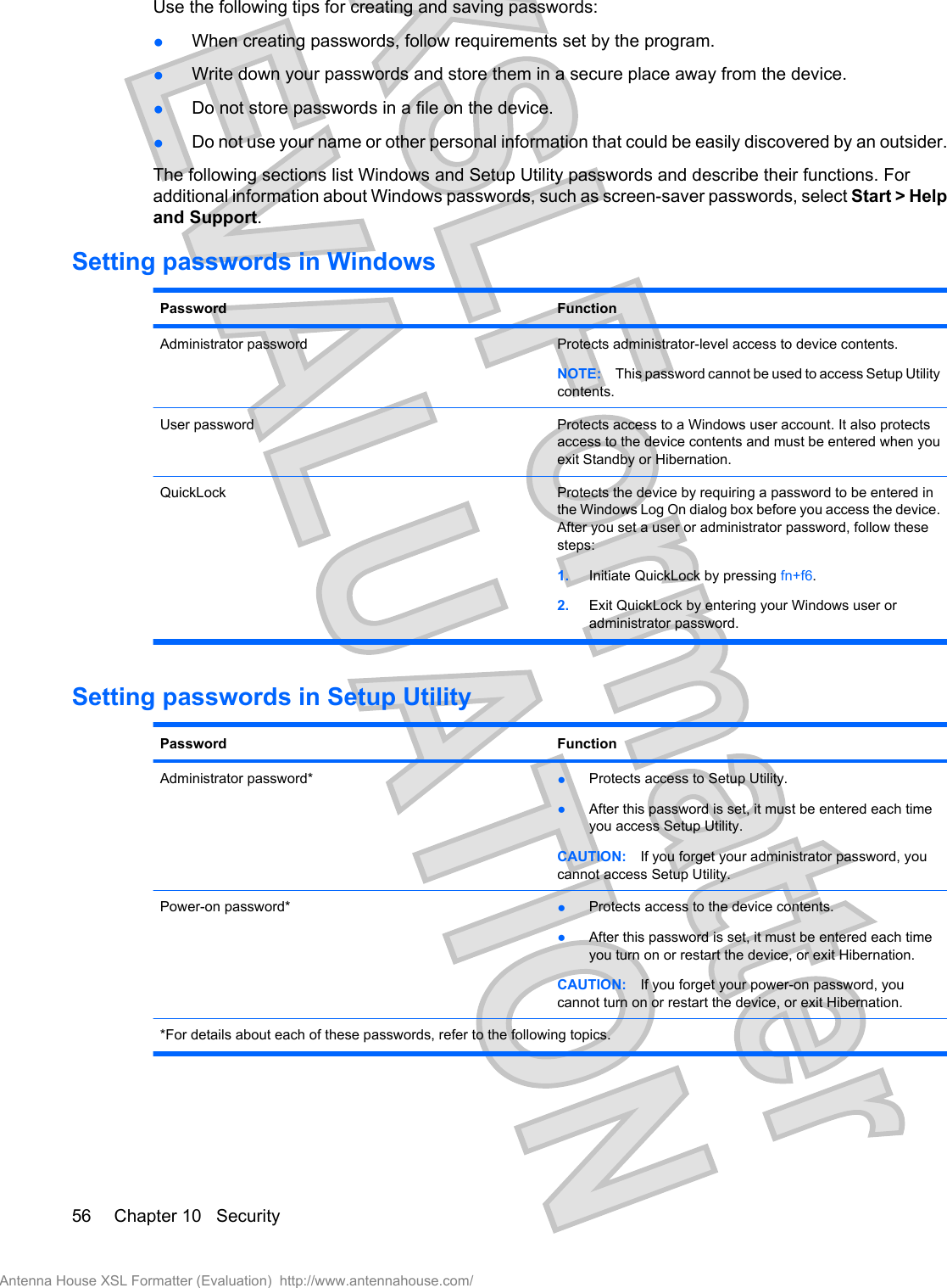 Use the following tips for creating and saving passwords:●When creating passwords, follow requirements set by the program.●Write down your passwords and store them in a secure place away from the device.●Do not store passwords in a file on the device.●Do not use your name or other personal information that could be easily discovered by an outsider.The following sections list Windows and Setup Utility passwords and describe their functions. Foradditional information about Windows passwords, such as screen-saver passwords, select Start &gt; Helpand Support.Setting passwords in WindowsPassword FunctionAdministrator password Protects administrator-level access to device contents.NOTE: This password cannot be used to access Setup Utilitycontents.User password Protects access to a Windows user account. It also protectsaccess to the device contents and must be entered when youexit Standby or Hibernation.QuickLock Protects the device by requiring a password to be entered inthe Windows Log On dialog box before you access the device.After you set a user or administrator password, follow thesesteps:1. Initiate QuickLock by pressing fn+f6.2. Exit QuickLock by entering your Windows user oradministrator password.Setting passwords in Setup UtilityPassword FunctionAdministrator password* ●Protects access to Setup Utility.●After this password is set, it must be entered each timeyou access Setup Utility.CAUTION: If you forget your administrator password, youcannot access Setup Utility.Power-on password* ●Protects access to the device contents.●After this password is set, it must be entered each timeyou turn on or restart the device, or exit Hibernation.CAUTION: If you forget your power-on password, youcannot turn on or restart the device, or exit Hibernation.*For details about each of these passwords, refer to the following topics.56 Chapter 10   SecurityAntenna House XSL Formatter (Evaluation)  http://www.antennahouse.com/