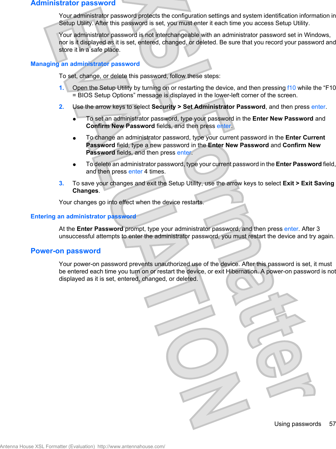Administrator passwordYour administrator password protects the configuration settings and system identification information inSetup Utility. After this password is set, you must enter it each time you access Setup Utility.Your administrator password is not interchangeable with an administrator password set in Windows,nor is it displayed as it is set, entered, changed, or deleted. Be sure that you record your password andstore it in a safe place.Managing an administrator passwordTo set, change, or delete this password, follow these steps:1. Open the Setup Utility by turning on or restarting the device, and then pressing f10 while the “F10= BIOS Setup Options” message is displayed in the lower-left corner of the screen.2. Use the arrow keys to select Security &gt; Set Administrator Password, and then press enter.●To set an administrator password, type your password in the Enter New Password andConfirm New Password fields, and then press enter.●To change an administrator password, type your current password in the Enter CurrentPassword field, type a new password in the Enter New Password and Confirm NewPassword fields, and then press enter.●To delete an administrator password, type your current password in the Enter Password field,and then press enter 4 times.3. To save your changes and exit the Setup Utility, use the arrow keys to select Exit &gt; Exit SavingChanges.Your changes go into effect when the device restarts.Entering an administrator passwordAt the Enter Password prompt, type your administrator password, and then press enter. After 3unsuccessful attempts to enter the administrator password, you must restart the device and try again.Power-on passwordYour power-on password prevents unauthorized use of the device. After this password is set, it mustbe entered each time you turn on or restart the device, or exit Hibernation. A power-on password is notdisplayed as it is set, entered, changed, or deleted.Using passwords 57Antenna House XSL Formatter (Evaluation)  http://www.antennahouse.com/