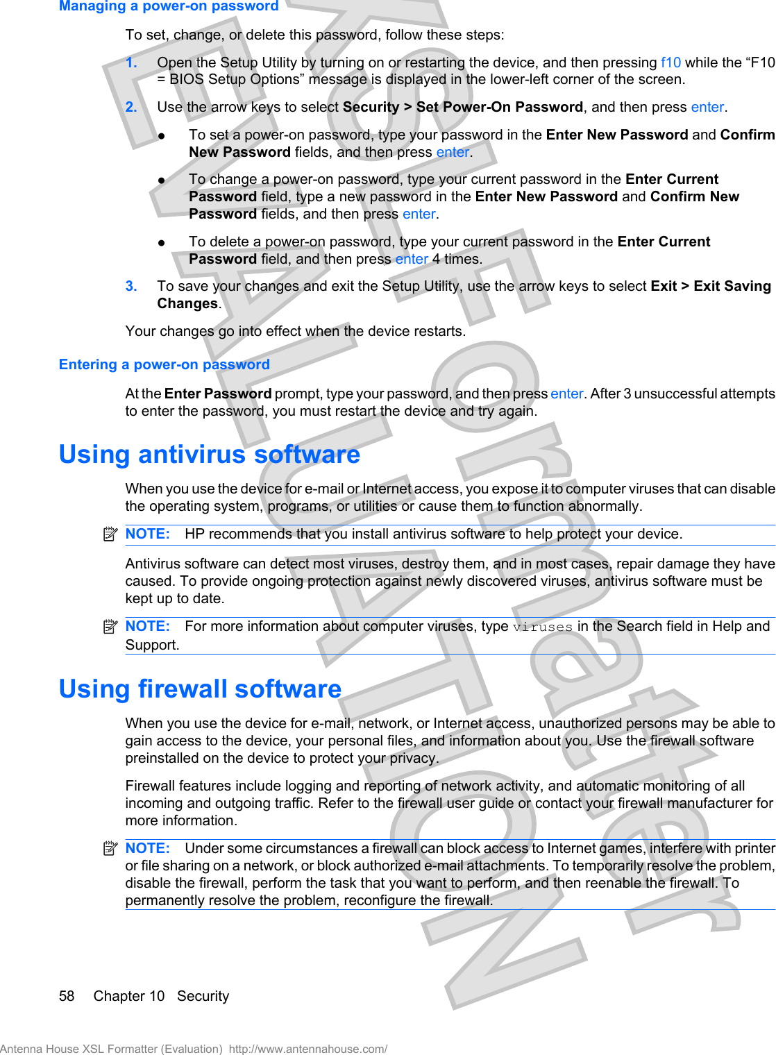 Managing a power-on passwordTo set, change, or delete this password, follow these steps:1. Open the Setup Utility by turning on or restarting the device, and then pressing f10 while the “F10= BIOS Setup Options” message is displayed in the lower-left corner of the screen.2. Use the arrow keys to select Security &gt; Set Power-On Password, and then press enter.●To set a power-on password, type your password in the Enter New Password and ConfirmNew Password fields, and then press enter.●To change a power-on password, type your current password in the Enter CurrentPassword field, type a new password in the Enter New Password and Confirm NewPassword fields, and then press enter.●To delete a power-on password, type your current password in the Enter CurrentPassword field, and then press enter 4 times.3. To save your changes and exit the Setup Utility, use the arrow keys to select Exit &gt; Exit SavingChanges.Your changes go into effect when the device restarts.Entering a power-on passwordAt the Enter Password prompt, type your password, and then press enter. After 3 unsuccessful attemptsto enter the password, you must restart the device and try again.Using antivirus softwareWhen you use the device for e-mail or Internet access, you expose it to computer viruses that can disablethe operating system, programs, or utilities or cause them to function abnormally.NOTE: HP recommends that you install antivirus software to help protect your device.Antivirus software can detect most viruses, destroy them, and in most cases, repair damage they havecaused. To provide ongoing protection against newly discovered viruses, antivirus software must bekept up to date.NOTE: For more information about computer viruses, type viruses in the Search field in Help andSupport.Using firewall softwareWhen you use the device for e-mail, network, or Internet access, unauthorized persons may be able togain access to the device, your personal files, and information about you. Use the firewall softwarepreinstalled on the device to protect your privacy.Firewall features include logging and reporting of network activity, and automatic monitoring of allincoming and outgoing traffic. Refer to the firewall user guide or contact your firewall manufacturer formore information.NOTE: Under some circumstances a firewall can block access to Internet games, interfere with printeror file sharing on a network, or block authorized e-mail attachments. To temporarily resolve the problem,disable the firewall, perform the task that you want to perform, and then reenable the firewall. Topermanently resolve the problem, reconfigure the firewall.58 Chapter 10   SecurityAntenna House XSL Formatter (Evaluation)  http://www.antennahouse.com/