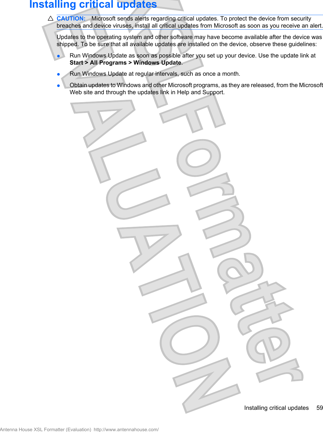 Installing critical updatesCAUTION: Microsoft sends alerts regarding critical updates. To protect the device from securitybreaches and device viruses, install all critical updates from Microsoft as soon as you receive an alert.Updates to the operating system and other software may have become available after the device wasshipped. To be sure that all available updates are installed on the device, observe these guidelines:●Run Windows Update as soon as possible after you set up your device. Use the update link atStart &gt; All Programs &gt; Windows Update.●Run Windows Update at regular intervals, such as once a month.●Obtain updates to Windows and other Microsoft programs, as they are released, from the MicrosoftWeb site and through the updates link in Help and Support.Installing critical updates 59Antenna House XSL Formatter (Evaluation)  http://www.antennahouse.com/