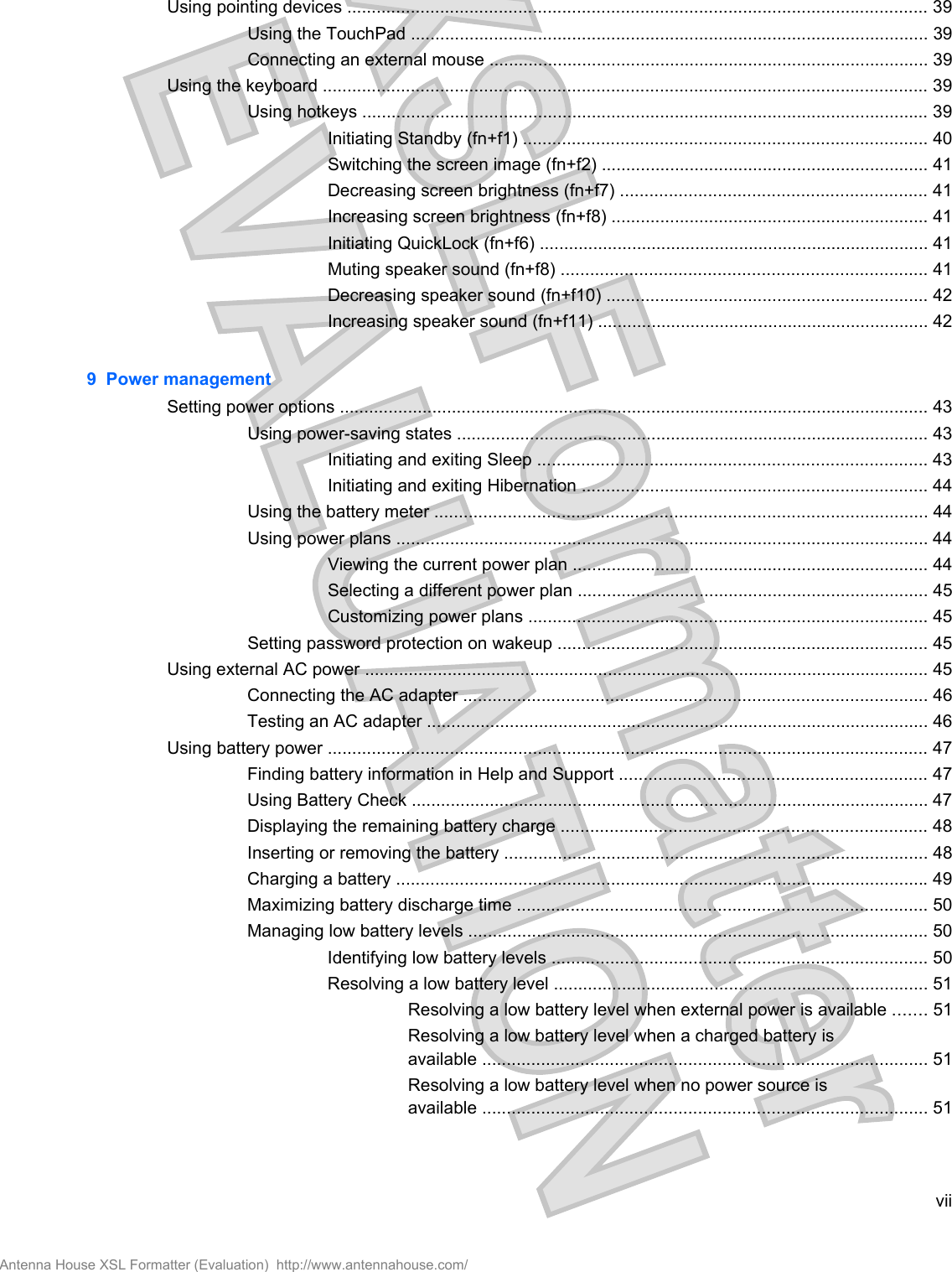 Using pointing devices ....................................................................................................................... 39Using the TouchPad .......................................................................................................... 39Connecting an external mouse .......................................................................................... 39Using the keyboard ............................................................................................................................ 39Using hotkeys .................................................................................................................... 39Initiating Standby (fn+f1) ................................................................................... 40Switching the screen image (fn+f2) ................................................................... 41Decreasing screen brightness (fn+f7) ............................................................... 41Increasing screen brightness (fn+f8) ................................................................. 41Initiating QuickLock (fn+f6) ................................................................................ 41Muting speaker sound (fn+f8) ........................................................................... 41Decreasing speaker sound (fn+f10) .................................................................. 42Increasing speaker sound (fn+f11) .................................................................... 429  Power managementSetting power options ......................................................................................................................... 43Using power-saving states ................................................................................................. 43Initiating and exiting Sleep ................................................................................ 43Initiating and exiting Hibernation ....................................................................... 44Using the battery meter ..................................................................................................... 44Using power plans ............................................................................................................. 44Viewing the current power plan ......................................................................... 44Selecting a different power plan ........................................................................ 45Customizing power plans .................................................................................. 45Setting password protection on wakeup ............................................................................ 45Using external AC power .................................................................................................................... 45Connecting the AC adapter ............................................................................................... 46Testing an AC adapter ....................................................................................................... 46Using battery power ........................................................................................................................... 47Finding battery information in Help and Support ............................................................... 47Using Battery Check .......................................................................................................... 47Displaying the remaining battery charge ........................................................................... 48Inserting or removing the battery ....................................................................................... 48Charging a battery ............................................................................................................. 49Maximizing battery discharge time .................................................................................... 50Managing low battery levels .............................................................................................. 50Identifying low battery levels ............................................................................. 50Resolving a low battery level ............................................................................. 51Resolving a low battery level when external power is available ....... 51Resolving a low battery level when a charged battery isavailable ........................................................................................... 51Resolving a low battery level when no power source isavailable ........................................................................................... 51viiAntenna House XSL Formatter (Evaluation)  http://www.antennahouse.com/