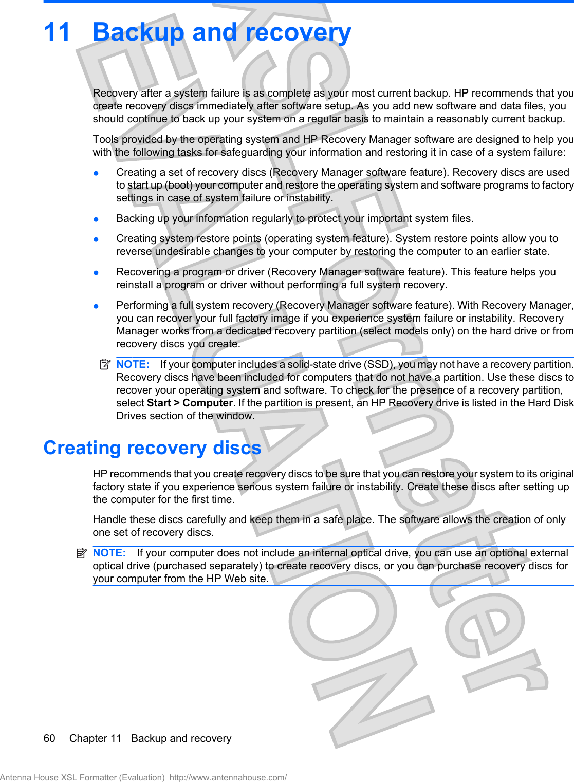 11 Backup and recoveryRecovery after a system failure is as complete as your most current backup. HP recommends that youcreate recovery discs immediately after software setup. As you add new software and data files, youshould continue to back up your system on a regular basis to maintain a reasonably current backup.Tools provided by the operating system and HP Recovery Manager software are designed to help youwith the following tasks for safeguarding your information and restoring it in case of a system failure:●Creating a set of recovery discs (Recovery Manager software feature). Recovery discs are usedto start up (boot) your computer and restore the operating system and software programs to factorysettings in case of system failure or instability.●Backing up your information regularly to protect your important system files.●Creating system restore points (operating system feature). System restore points allow you toreverse undesirable changes to your computer by restoring the computer to an earlier state.●Recovering a program or driver (Recovery Manager software feature). This feature helps youreinstall a program or driver without performing a full system recovery.●Performing a full system recovery (Recovery Manager software feature). With Recovery Manager,you can recover your full factory image if you experience system failure or instability. RecoveryManager works from a dedicated recovery partition (select models only) on the hard drive or fromrecovery discs you create.NOTE: If your computer includes a solid-state drive (SSD), you may not have a recovery partition.Recovery discs have been included for computers that do not have a partition. Use these discs torecover your operating system and software. To check for the presence of a recovery partition,select Start &gt; Computer. If the partition is present, an HP Recovery drive is listed in the Hard DiskDrives section of the window.Creating recovery discsHP recommends that you create recovery discs to be sure that you can restore your system to its originalfactory state if you experience serious system failure or instability. Create these discs after setting upthe computer for the first time.Handle these discs carefully and keep them in a safe place. The software allows the creation of onlyone set of recovery discs.NOTE: If your computer does not include an internal optical drive, you can use an optional externaloptical drive (purchased separately) to create recovery discs, or you can purchase recovery discs foryour computer from the HP Web site.60 Chapter 11   Backup and recoveryAntenna House XSL Formatter (Evaluation)  http://www.antennahouse.com/