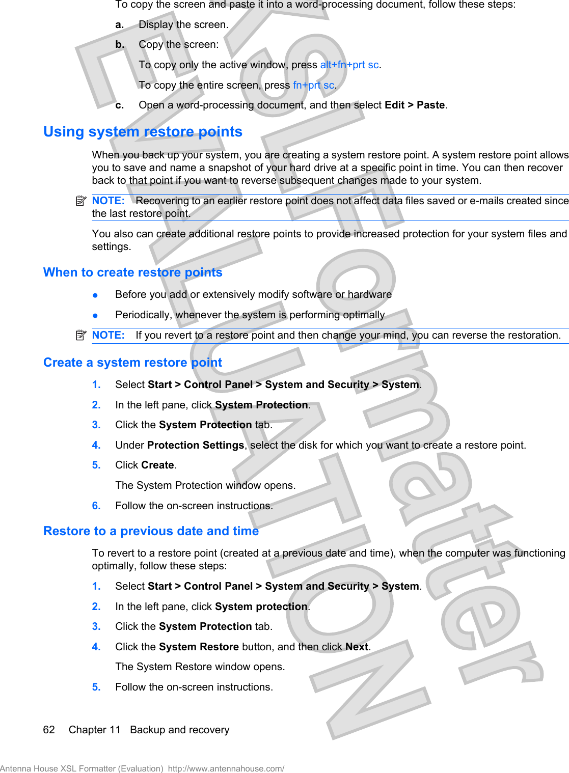 To copy the screen and paste it into a word-processing document, follow these steps:a. Display the screen.b. Copy the screen:To copy only the active window, press alt+fn+prt sc.To copy the entire screen, press fn+prt sc.c. Open a word-processing document, and then select Edit &gt; Paste.Using system restore pointsWhen you back up your system, you are creating a system restore point. A system restore point allowsyou to save and name a snapshot of your hard drive at a specific point in time. You can then recoverback to that point if you want to reverse subsequent changes made to your system.NOTE: Recovering to an earlier restore point does not affect data files saved or e-mails created sincethe last restore point.You also can create additional restore points to provide increased protection for your system files andsettings.When to create restore points●Before you add or extensively modify software or hardware●Periodically, whenever the system is performing optimallyNOTE: If you revert to a restore point and then change your mind, you can reverse the restoration.Create a system restore point1. Select Start &gt; Control Panel &gt; System and Security &gt; System.2. In the left pane, click System Protection.3. Click the System Protection tab.4. Under Protection Settings, select the disk for which you want to create a restore point.5. Click Create.The System Protection window opens.6. Follow the on-screen instructions.Restore to a previous date and timeTo revert to a restore point (created at a previous date and time), when the computer was functioningoptimally, follow these steps:1. Select Start &gt; Control Panel &gt; System and Security &gt; System.2. In the left pane, click System protection.3. Click the System Protection tab.4. Click the System Restore button, and then click Next.The System Restore window opens.5. Follow the on-screen instructions.62 Chapter 11   Backup and recoveryAntenna House XSL Formatter (Evaluation)  http://www.antennahouse.com/