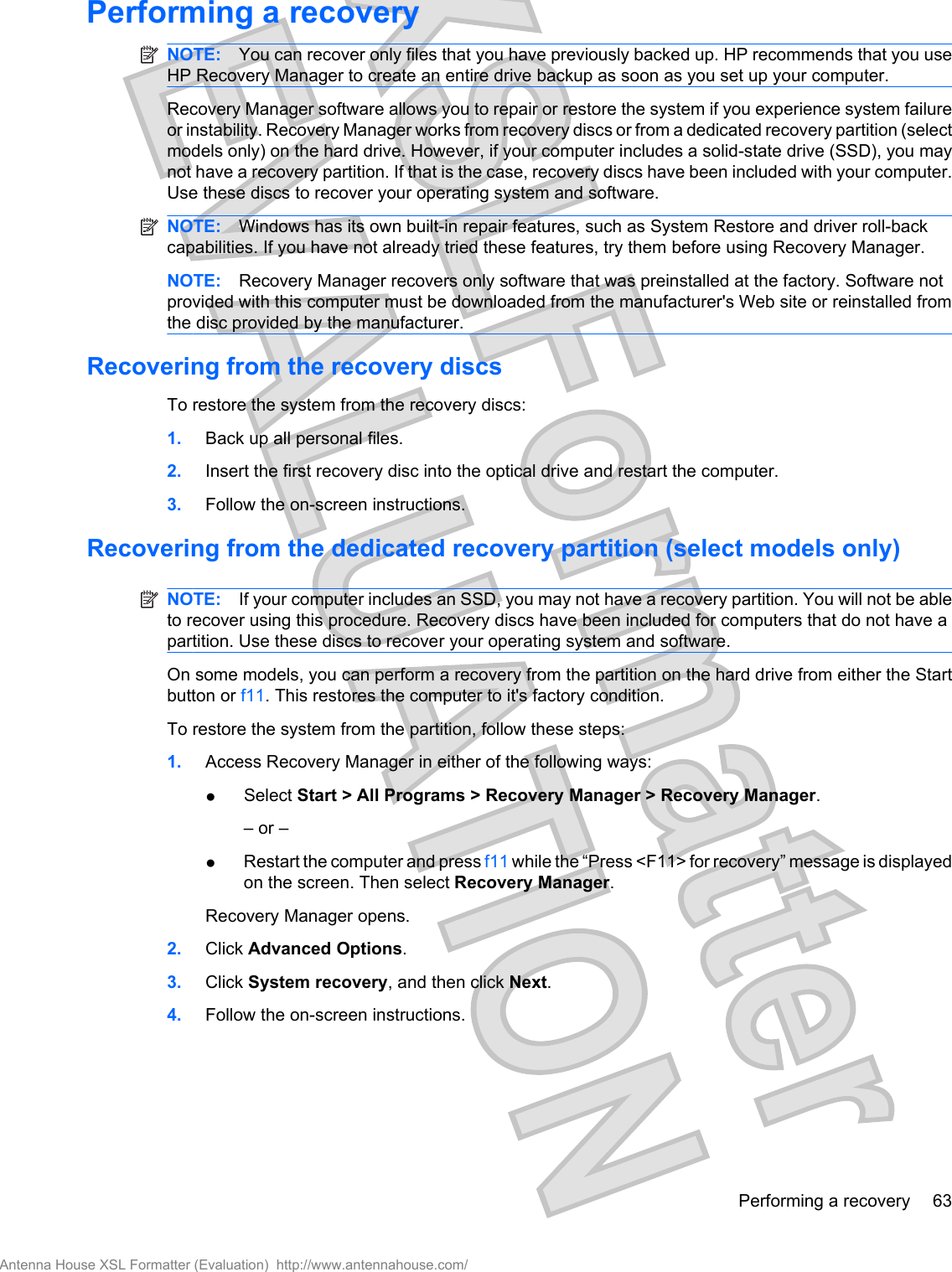 Performing a recoveryNOTE: You can recover only files that you have previously backed up. HP recommends that you useHP Recovery Manager to create an entire drive backup as soon as you set up your computer.Recovery Manager software allows you to repair or restore the system if you experience system failureor instability. Recovery Manager works from recovery discs or from a dedicated recovery partition (selectmodels only) on the hard drive. However, if your computer includes a solid-state drive (SSD), you maynot have a recovery partition. If that is the case, recovery discs have been included with your computer.Use these discs to recover your operating system and software.NOTE: Windows has its own built-in repair features, such as System Restore and driver roll-backcapabilities. If you have not already tried these features, try them before using Recovery Manager.NOTE: Recovery Manager recovers only software that was preinstalled at the factory. Software notprovided with this computer must be downloaded from the manufacturer&apos;s Web site or reinstalled fromthe disc provided by the manufacturer.Recovering from the recovery discsTo restore the system from the recovery discs:1. Back up all personal files.2. Insert the first recovery disc into the optical drive and restart the computer.3. Follow the on-screen instructions.Recovering from the dedicated recovery partition (select models only)NOTE: If your computer includes an SSD, you may not have a recovery partition. You will not be ableto recover using this procedure. Recovery discs have been included for computers that do not have apartition. Use these discs to recover your operating system and software.On some models, you can perform a recovery from the partition on the hard drive from either the Startbutton or f11. This restores the computer to it&apos;s factory condition.To restore the system from the partition, follow these steps:1. Access Recovery Manager in either of the following ways:●Select Start &gt; All Programs &gt; Recovery Manager &gt; Recovery Manager.– or –●Restart the computer and press f11 while the “Press &lt;F11&gt; for recovery” message is displayedon the screen. Then select Recovery Manager.Recovery Manager opens.2. Click Advanced Options.3. Click System recovery, and then click Next.4. Follow the on-screen instructions.Performing a recovery 63Antenna House XSL Formatter (Evaluation)  http://www.antennahouse.com/