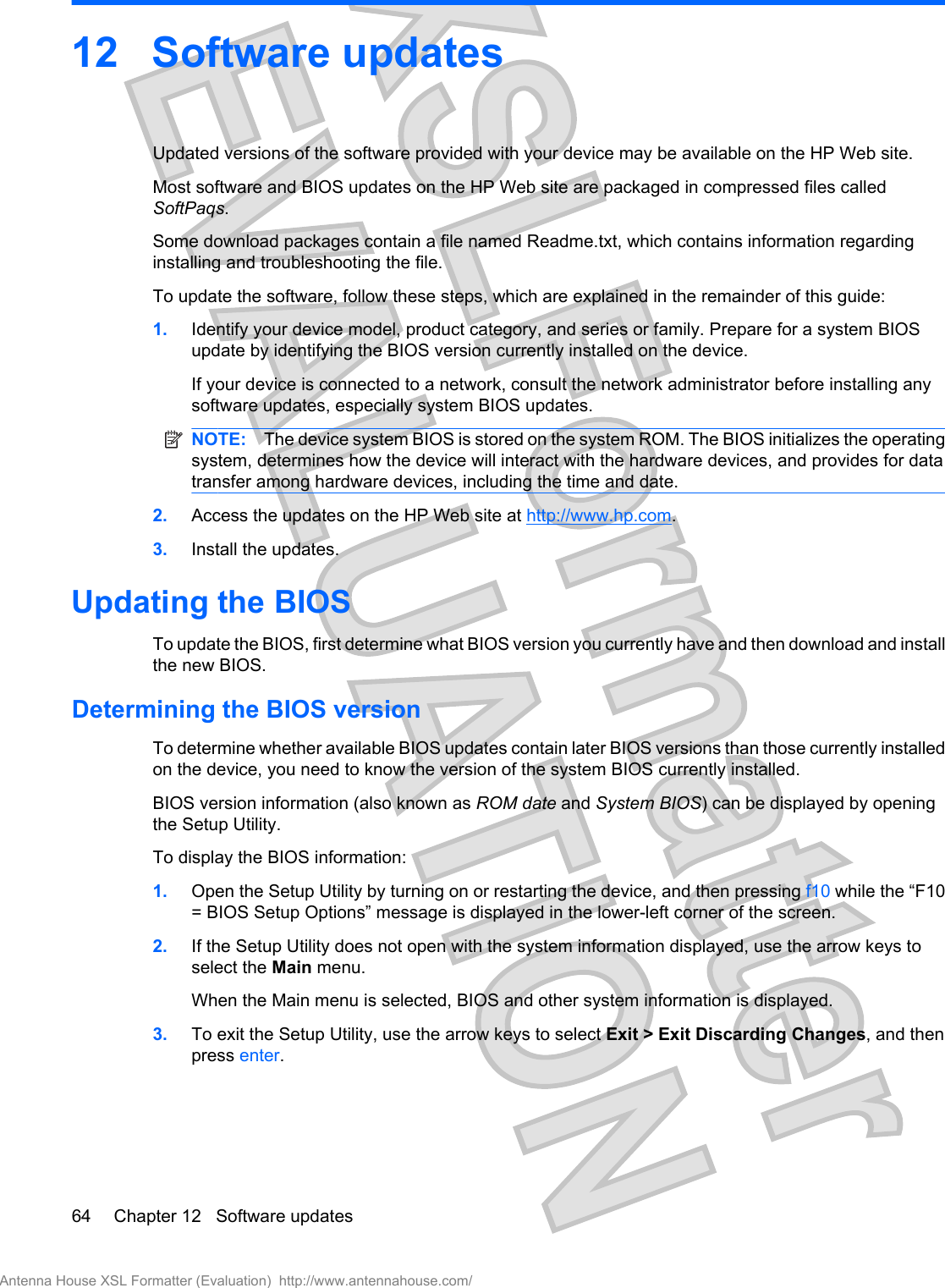 12 Software updatesUpdated versions of the software provided with your device may be available on the HP Web site.Most software and BIOS updates on the HP Web site are packaged in compressed files calledSoftPaqs.Some download packages contain a file named Readme.txt, which contains information regardinginstalling and troubleshooting the file.To update the software, follow these steps, which are explained in the remainder of this guide:1. Identify your device model, product category, and series or family. Prepare for a system BIOSupdate by identifying the BIOS version currently installed on the device.If your device is connected to a network, consult the network administrator before installing anysoftware updates, especially system BIOS updates.NOTE: The device system BIOS is stored on the system ROM. The BIOS initializes the operatingsystem, determines how the device will interact with the hardware devices, and provides for datatransfer among hardware devices, including the time and date.2. Access the updates on the HP Web site at http://www.hp.com.3. Install the updates.Updating the BIOSTo update the BIOS, first determine what BIOS version you currently have and then download and installthe new BIOS.Determining the BIOS versionTo determine whether available BIOS updates contain later BIOS versions than those currently installedon the device, you need to know the version of the system BIOS currently installed.BIOS version information (also known as ROM date and System BIOS) can be displayed by openingthe Setup Utility.To display the BIOS information:1. Open the Setup Utility by turning on or restarting the device, and then pressing f10 while the “F10= BIOS Setup Options” message is displayed in the lower-left corner of the screen.2. If the Setup Utility does not open with the system information displayed, use the arrow keys toselect the Main menu.When the Main menu is selected, BIOS and other system information is displayed.3. To exit the Setup Utility, use the arrow keys to select Exit &gt; Exit Discarding Changes, and thenpress enter.64 Chapter 12   Software updatesAntenna House XSL Formatter (Evaluation)  http://www.antennahouse.com/