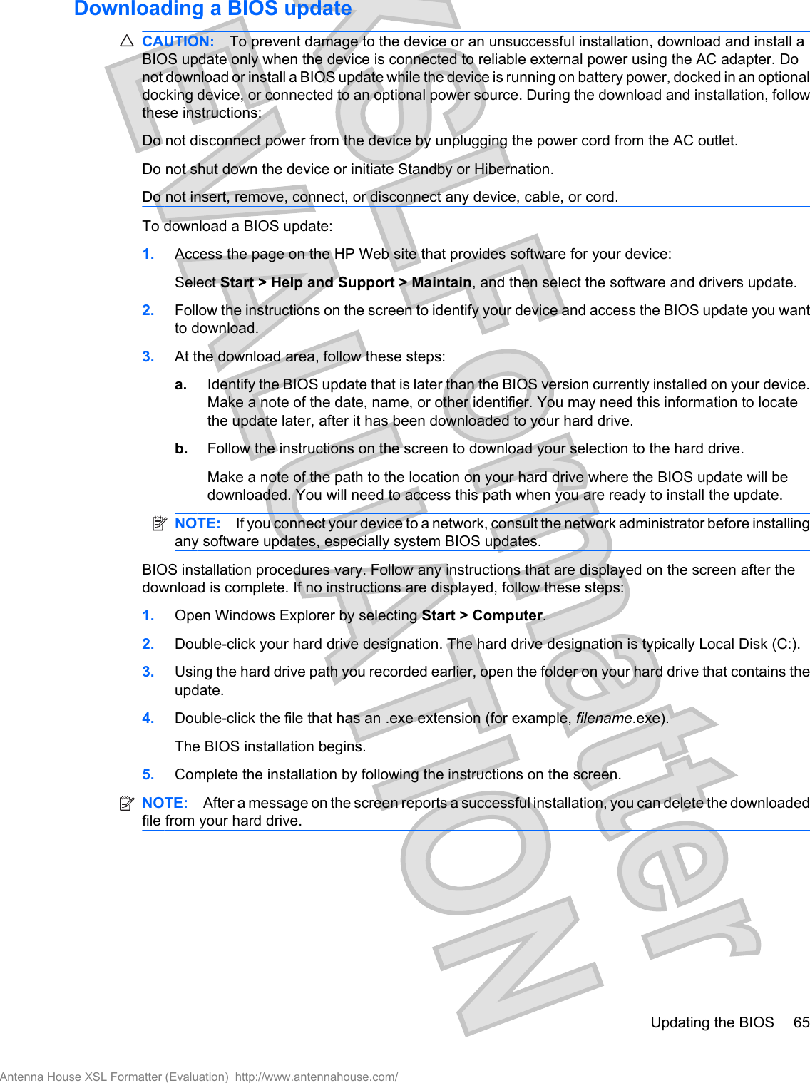Downloading a BIOS updateCAUTION: To prevent damage to the device or an unsuccessful installation, download and install aBIOS update only when the device is connected to reliable external power using the AC adapter. Donot download or install a BIOS update while the device is running on battery power, docked in an optionaldocking device, or connected to an optional power source. During the download and installation, followthese instructions:Do not disconnect power from the device by unplugging the power cord from the AC outlet.Do not shut down the device or initiate Standby or Hibernation.Do not insert, remove, connect, or disconnect any device, cable, or cord.To download a BIOS update:1. Access the page on the HP Web site that provides software for your device:Select Start &gt; Help and Support &gt; Maintain, and then select the software and drivers update.2. Follow the instructions on the screen to identify your device and access the BIOS update you wantto download.3. At the download area, follow these steps:a. Identify the BIOS update that is later than the BIOS version currently installed on your device.Make a note of the date, name, or other identifier. You may need this information to locatethe update later, after it has been downloaded to your hard drive.b. Follow the instructions on the screen to download your selection to the hard drive.Make a note of the path to the location on your hard drive where the BIOS update will bedownloaded. You will need to access this path when you are ready to install the update.NOTE: If you connect your device to a network, consult the network administrator before installingany software updates, especially system BIOS updates.BIOS installation procedures vary. Follow any instructions that are displayed on the screen after thedownload is complete. If no instructions are displayed, follow these steps:1. Open Windows Explorer by selecting Start &gt; Computer.2. Double-click your hard drive designation. The hard drive designation is typically Local Disk (C:).3. Using the hard drive path you recorded earlier, open the folder on your hard drive that contains theupdate.4. Double-click the file that has an .exe extension (for example, filename.exe).The BIOS installation begins.5. Complete the installation by following the instructions on the screen.NOTE: After a message on the screen reports a successful installation, you can delete the downloadedfile from your hard drive.Updating the BIOS 65Antenna House XSL Formatter (Evaluation)  http://www.antennahouse.com/