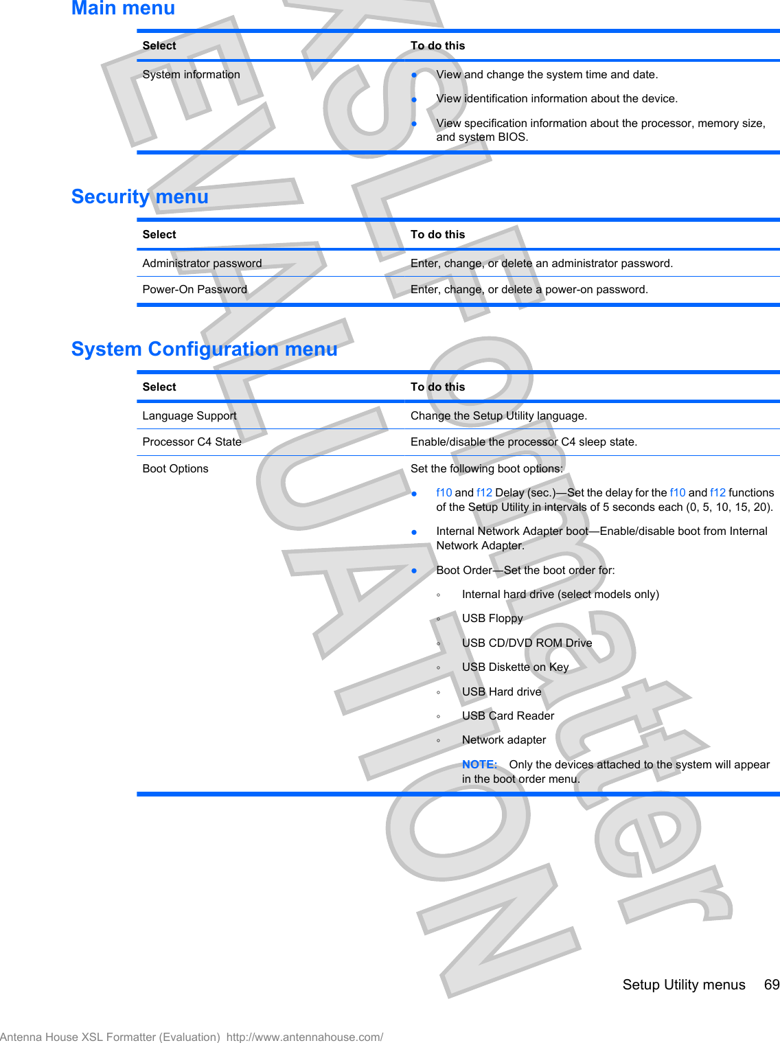 Main menuSelect To do thisSystem information ●View and change the system time and date.●View identification information about the device.●View specification information about the processor, memory size,and system BIOS.Security menuSelect To do thisAdministrator password Enter, change, or delete an administrator password.Power-On Password Enter, change, or delete a power-on password.System Configuration menuSelect To do thisLanguage Support Change the Setup Utility language.Processor C4 State Enable/disable the processor C4 sleep state.Boot Options Set the following boot options:●f10 and f12 Delay (sec.)―Set the delay for the f10 and f12 functionsof the Setup Utility in intervals of 5 seconds each (0, 5, 10, 15, 20).●Internal Network Adapter boot―Enable/disable boot from InternalNetwork Adapter.●Boot Order―Set the boot order for:◦Internal hard drive (select models only)◦USB Floppy◦USB CD/DVD ROM Drive◦USB Diskette on Key◦USB Hard drive◦USB Card Reader◦Network adapterNOTE: Only the devices attached to the system will appearin the boot order menu.Setup Utility menus 69Antenna House XSL Formatter (Evaluation)  http://www.antennahouse.com/