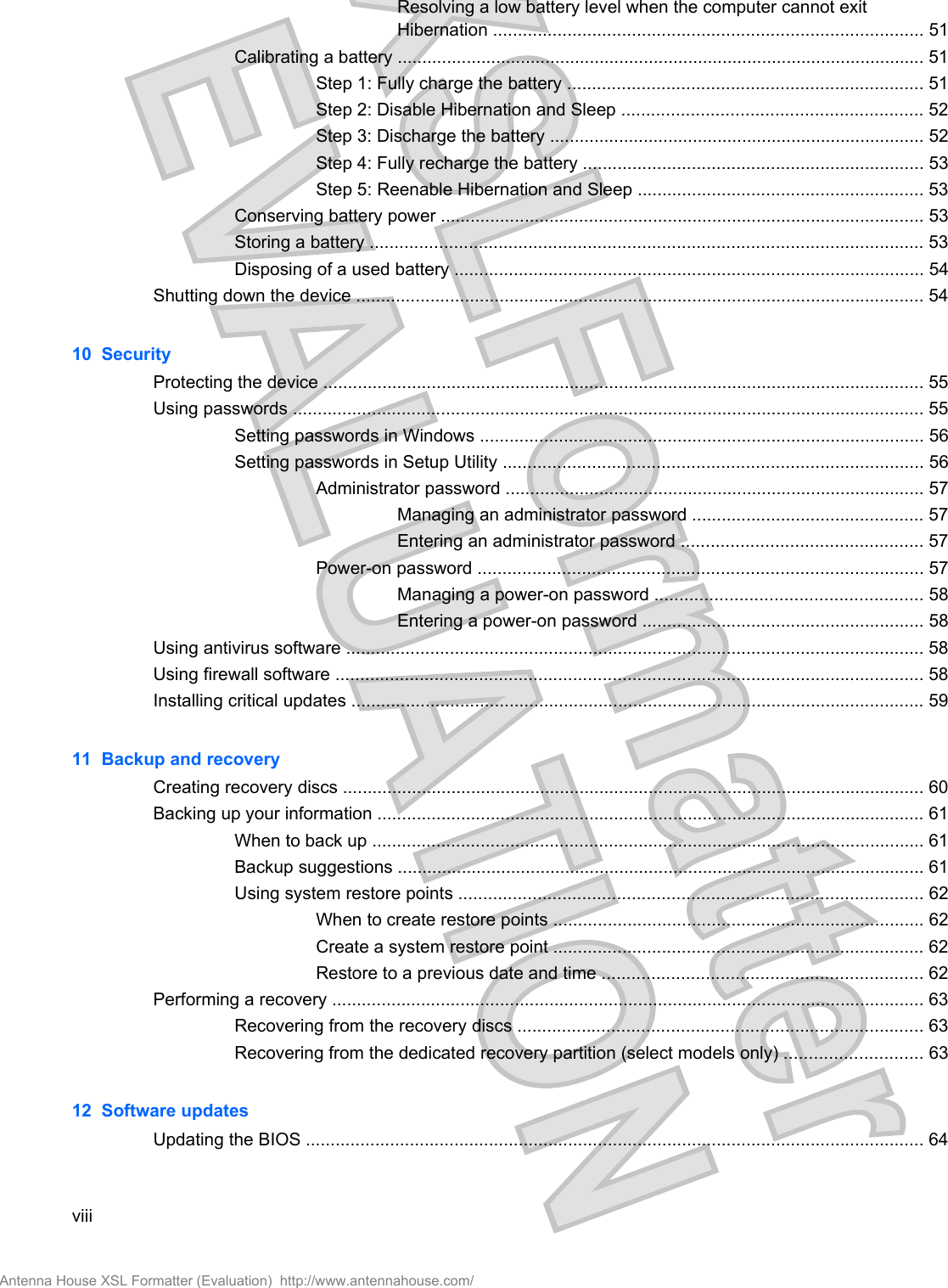 Resolving a low battery level when the computer cannot exitHibernation ....................................................................................... 51Calibrating a battery ........................................................................................................... 51Step 1: Fully charge the battery ........................................................................ 51Step 2: Disable Hibernation and Sleep ............................................................. 52Step 3: Discharge the battery ............................................................................ 52Step 4: Fully recharge the battery ..................................................................... 53Step 5: Reenable Hibernation and Sleep .......................................................... 53Conserving battery power .................................................................................................. 53Storing a battery ................................................................................................................ 53Disposing of a used battery ............................................................................................... 54Shutting down the device ................................................................................................................... 5410  SecurityProtecting the device .......................................................................................................................... 55Using passwords ................................................................................................................................ 55Setting passwords in Windows .......................................................................................... 56Setting passwords in Setup Utility ..................................................................................... 56Administrator password ..................................................................................... 57Managing an administrator password ............................................... 57Entering an administrator password ................................................. 57Power-on password .......................................................................................... 57Managing a power-on password ...................................................... 58Entering a power-on password ......................................................... 58Using antivirus software ..................................................................................................................... 58Using firewall software ....................................................................................................................... 58Installing critical updates .................................................................................................................... 5911  Backup and recoveryCreating recovery discs ...................................................................................................................... 60Backing up your information ............................................................................................................... 61When to back up ................................................................................................................ 61Backup suggestions ........................................................................................................... 61Using system restore points .............................................................................................. 62When to create restore points ........................................................................... 62Create a system restore point ........................................................................... 62Restore to a previous date and time ................................................................. 62Performing a recovery ........................................................................................................................ 63Recovering from the recovery discs .................................................................................. 63Recovering from the dedicated recovery partition (select models only) ............................ 6312  Software updatesUpdating the BIOS ............................................................................................................................. 64viiiAntenna House XSL Formatter (Evaluation)  http://www.antennahouse.com/
