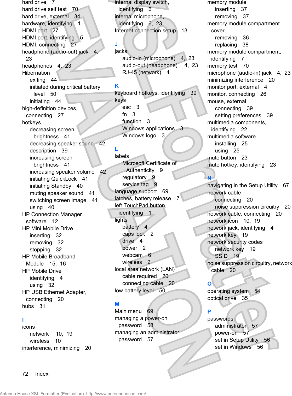 hard drive 7hard drive self test 70hard drive, external 34hardware, identifying 1HDMI port 27HDMI port, identifying 5HDMI, connecting 27headphone (audio-out) jack 4,23headphones 4,  23Hibernationexiting 44initiated during critical batterylevel 50initiating 44high-definition devices,connecting 27hotkeysdecreasing screenbrightness 41decreasing speaker sound 42description 39increasing screenbrightness 41increasing speaker volume 42initiating QuickLock 41initiating Standby 40muting speaker sound 41switching screen image 41using 40HP Connection Managersoftware 12HP Mini Mobile Driveinserting 32removing 32stopping 32HP Mobile BroadbandModule 15,  16HP Mobile Driveidentifying 4using 32HP USB Ethernet Adapter,connecting 20hubs 31Iiconsnetwork 10,  19wireless 10interference, minimizing 20internal display switch,identifying 6internal microphone,identifying 6,  23Internet connection setup 13Jjacksaudio-in (microphone) 4,  23audio-out (headphone)  4,  23RJ-45 (network) 4Kkeyboard hotkeys, identifying 39keysesc 3fn 3function 3Windows applications 3Windows logo 3LlabelsMicrosoft Certificate ofAuthenticity 9regulatory 9service tag 9language support 69latches, battery release 7left TouchPad button,identifying 1lightsbattery 4caps lock 2drive 4power 2webcam 6wireless 2local area network (LAN)cable required 20connecting cable 20low battery level 50MMain menu 69managing a power-onpassword 58managing an administratorpassword 57memory moduleinserting 37removing 37memory module compartmentcoverremoving 36replacing 38memory module compartment,identifying 7memory test 70microphone (audio-in) jack 4,  23minimizing interference 20monitor port, external 4monitor, connecting 26mouse, externalconnecting 39setting preferences 39multimedia components,identifying 22multimedia softwareinstalling 25using 25mute button 23mute hotkey, identifying 23Nnavigating in the Setup Utility 67network cableconnecting 20noise suppression circuitry 20network cable, connecting 20network icon 10,  19network jack, identifying 4network key 19network security codesnetwork key 19SSID 19noise suppression circuitry, networkcable 20Ooperating system 54optical drive 35Ppasswordsadministrator 57power-on 57set in Setup Utility 56set in Windows 5672 IndexAntenna House XSL Formatter (Evaluation)  http://www.antennahouse.com/