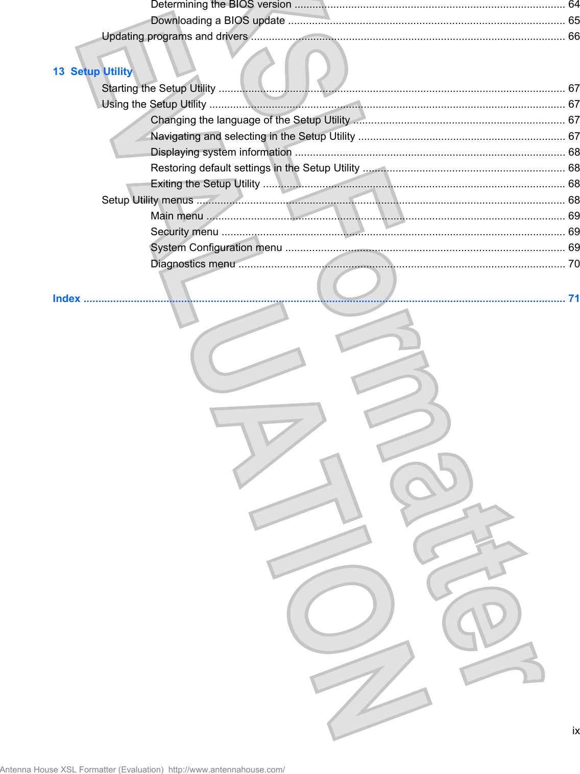 Determining the BIOS version ........................................................................................... 64Downloading a BIOS update ............................................................................................. 65Updating programs and drivers .......................................................................................................... 6613  Setup UtilityStarting the Setup Utility ..................................................................................................................... 67Using the Setup Utility ........................................................................................................................ 67Changing the language of the Setup Utility ....................................................................... 67Navigating and selecting in the Setup Utility ...................................................................... 67Displaying system information ........................................................................................... 68Restoring default settings in the Setup Utility .................................................................... 68Exiting the Setup Utility ...................................................................................................... 68Setup Utility menus ............................................................................................................................ 68Main menu ......................................................................................................................... 69Security menu .................................................................................................................... 69System Configuration menu .............................................................................................. 69Diagnostics menu .............................................................................................................. 70Index ................................................................................................................................................................... 71ixAntenna House XSL Formatter (Evaluation)  http://www.antennahouse.com/