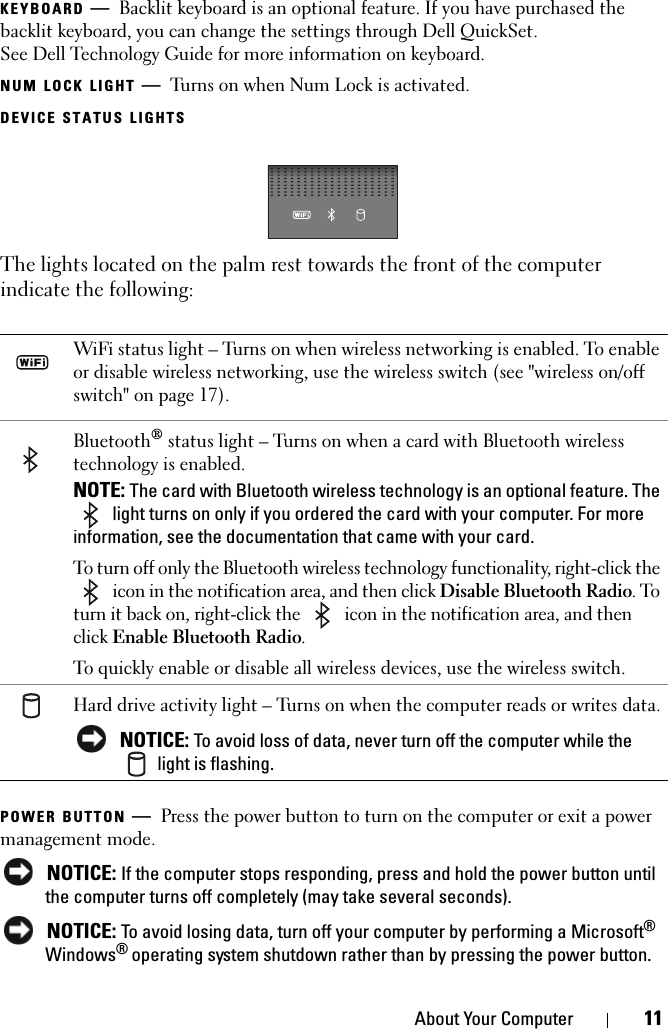 About Your Computer 11KEYBOARD —Backlit keyboard is an optional feature. If you have purchased the backlit keyboard, you can change the settings through Dell QuickSet. See Dell Technology Guide for more information on keyboard.NUM LOCK LIGHT —Turns on when Num Lock is activated.DEVICE STATUS LIGHTSThe lights located on the palm rest towards the front of the computer indicate the following:POWER BUTTON —Press the power button to turn on the computer or exit a power management mode. NOTICE: If the computer stops responding, press and hold the power button until the computer turns off completely (may take several seconds). NOTICE: To avoid losing data, turn off your computer by performing a Microsoft® Windows® operating system shutdown rather than by pressing the power button.WiFi status light – Turns on when wireless networking is enabled. To enable or disable wireless networking, use the wireless switch (see &quot;wireless on/off switch&quot; on page 17).Bluetooth® status light – Turns on when a card with Bluetooth wireless technology is enabled.NOTE: The card with Bluetooth wireless technology is an optional feature. The  light turns on only if you ordered the card with your computer. For more information, see the documentation that came with your card.To turn off only the Bluetooth wireless technology functionality, right-click the  icon in the notification area, and then click Disable Bluetooth Radio. To turn it back on, right-click the   icon in the notification area, and then click Enable Bluetooth Radio.To quickly enable or disable all wireless devices, use the wireless switch.Hard drive activity light – Turns on when the computer reads or writes data. NOTICE: To avoid loss of data, never turn off the computer while the  light is flashing.