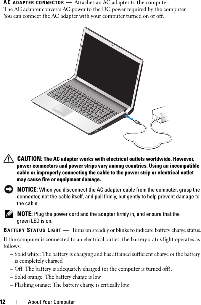 12 About Your ComputerAC ADAPTER CONNECTOR —Attaches an AC adapter to the computer. The AC adapter converts AC power to the DC power required by the computer. You can connect the AC adapter with your computer turned on or off. CAUTION: The AC adapter works with electrical outlets worldwide. However, power connectors and power strips vary among countries. Using an incompatible cable or improperly connecting the cable to the power strip or electrical outlet may cause fire or equipment damage. NOTICE: When you disconnect the AC adapter cable from the computer, grasp the connector, not the cable itself, and pull firmly, but gently to help prevent damage to the cable. NOTE: Plug the power cord and the adapter firmly in, and ensure that the green LED is on.BATTERY STATUS LIGHT —Turns on steadily or blinks to indicate battery charge status.If the computer is connected to an electrical outlet, the battery status light operates as follows:– Solid white: The battery is charging and has attained sufficient charge or the battery is completely charged– Off: The battery is adequately charged (or the computer is turned off).– Solid orange: The battery charge is low.– Flashing orange: The battery charge is critically low.