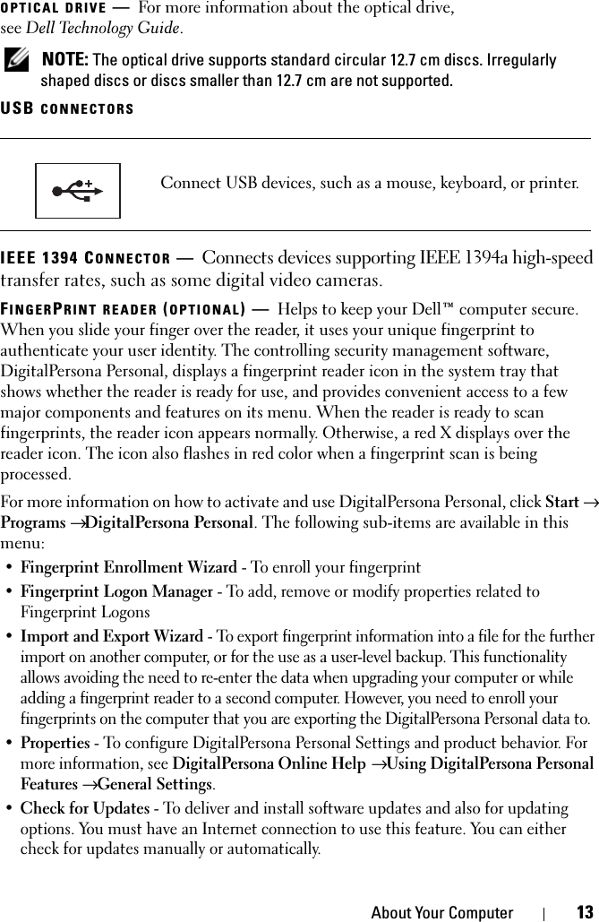 About Your Computer 13OPTICAL DRIVE —For more information about the optical drive, see Dell Technology Guide. NOTE: The optical drive supports standard circular 12.7 cm discs. Irregularly shaped discs or discs smaller than 12.7 cm are not supported.USB CONNECTORS IEEE 1394 CONNECTOR —Connects devices supporting IEEE 1394a high-speed transfer rates, such as some digital video cameras.FINGERPRINT READER (OPTIONAL)—Helps to keep your Dell™ computer secure. When you slide your finger over the reader, it uses your unique fingerprint to authenticate your user identity. The controlling security management software, DigitalPersona Personal, displays a fingerprint reader icon in the system tray that shows whether the reader is ready for use, and provides convenient access to a few major components and features on its menu. When the reader is ready to scan fingerprints, the reader icon appears normally. Otherwise, a red X displays over the reader icon. The icon also flashes in red color when a fingerprint scan is being processed.For more information on how to activate and use DigitalPersona Personal, click Start → Programs → DigitalPersona Personal. The following sub-items are available in this menu:•Fingerprint Enrollment Wizard - To enroll your fingerprint •Fingerprint Logon Manager - To add, remove or modify properties related to Fingerprint Logons •Import and Export Wizard - To export fingerprint information into a file for the further import on another computer, or for the use as a user-level backup. This functionality allows avoiding the need to re-enter the data when upgrading your computer or while adding a fingerprint reader to a second computer. However, you need to enroll your fingerprints on the computer that you are exporting the DigitalPersona Personal data to. •Properties - To configure DigitalPersona Personal Settings and product behavior. For more information, see DigitalPersona Online Help → Using DigitalPersona Personal Features → General Settings. •Check for Updates - To deliver and install software updates and also for updating options. You must have an Internet connection to use this feature. You can either check for updates manually or automatically. Connect USB devices, such as a mouse, keyboard, or printer.