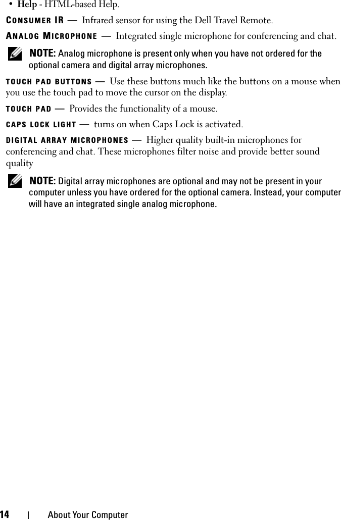 14 About Your Computer•Help - HTML-based Help.CONSUMER IR — Infrared sensor for using the Dell Travel Remote.ANALOG MICROPHONE —Integrated single microphone for conferencing and chat. NOTE: Analog microphone is present only when you have not ordered for the optional camera and digital array microphones.TOUCH PAD BUTTONS —Use these buttons much like the buttons on a mouse when you use the touch pad to move the cursor on the display.TOUCH PAD —Provides the functionality of a mouse.CAPS LOCK LIGHT —turns on when Caps Lock is activated.DIGITAL ARRAY MICROPHONES —Higher quality built-in microphones for conferencing and chat. These microphones filter noise and provide better sound quality NOTE: Digital array microphones are optional and may not be present in your computer unless you have ordered for the optional camera. Instead, your computer will have an integrated single analog microphone.