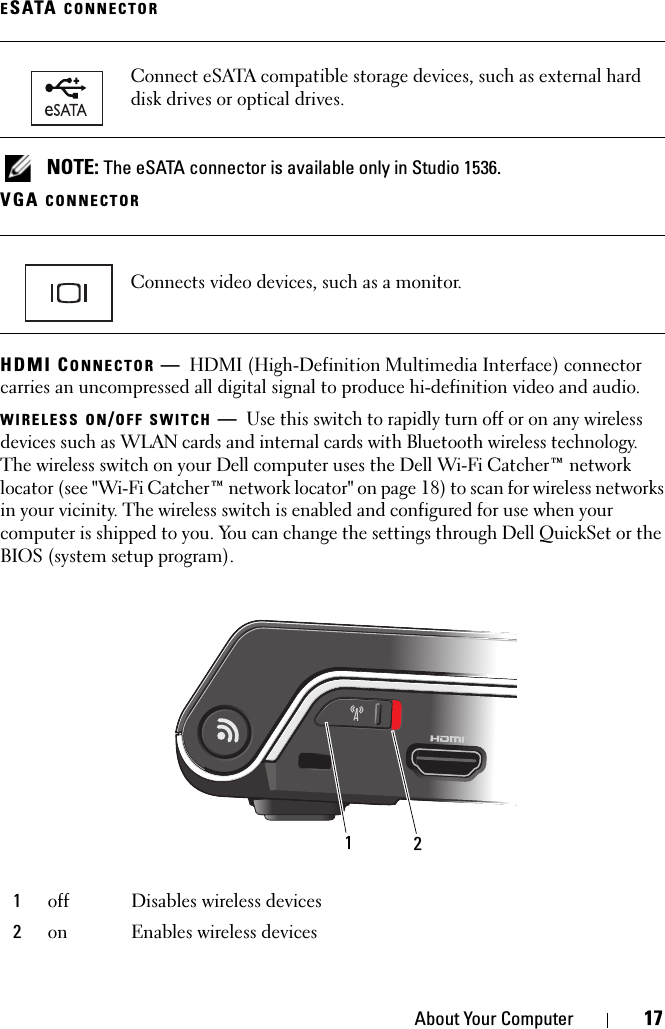 About Your Computer 17ESATA CONNECTOR NOTE: The eSATA connector is available only in Studio 1536.VGA CONNECTORHDMI CONNECTOR —HDMI (High-Definition Multimedia Interface) connector carries an uncompressed all digital signal to produce hi-definition video and audio.WIRELESS ON/OFF SWITCH —Use this switch to rapidly turn off or on any wireless devices such as WLAN cards and internal cards with Bluetooth wireless technology. The wireless switch on your Dell computer uses the Dell Wi-Fi Catcher™ network locator (see &quot;Wi-Fi Catcher™ network locator&quot; on page 18) to scan for wireless networks in your vicinity. The wireless switch is enabled and configured for use when your computer is shipped to you. You can change the settings through Dell QuickSet or the BIOS (system setup program).Connect eSATA compatible storage devices, such as external hard disk drives or optical drives. Connects video devices, such as a monitor.1off Disables wireless devices2on Enables wireless devices12