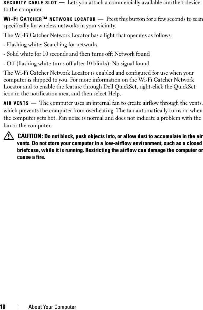 18 About Your ComputerSECURITY CABLE SLOT —Lets you attach a commercially available antitheft device to the computer.WI-FI CATCHER™ NETWORK LOCATOR —Press this button for a few seconds to scan specifically for wireless networks in your vicinity.The Wi-Fi Catcher Network Locator has a light that operates as follows:- Flashing white: Searching for networks- Solid white for 10 seconds and then turns off: Network found- Off (flashing white turns off after 10 blinks): No signal foundThe Wi-Fi Catcher Network Locator is enabled and configured for use when your computer is shipped to you. For more information on the Wi-Fi Catcher Network Locator and to enable the feature through Dell QuickSet, right-click the QuickSet icon in the notification area, and then select Help.AIR VENTS —The computer uses an internal fan to create airflow through the vents, which prevents the computer from overheating. The fan automatically turns on when the computer gets hot. Fan noise is normal and does not indicate a problem with the fan or the computer. CAUTION: Do not block, push objects into, or allow dust to accumulate in the air vents. Do not store your computer in a low-airflow environment, such as a closed briefcase, while it is running. Restricting the airflow can damage the computer or cause a fire.