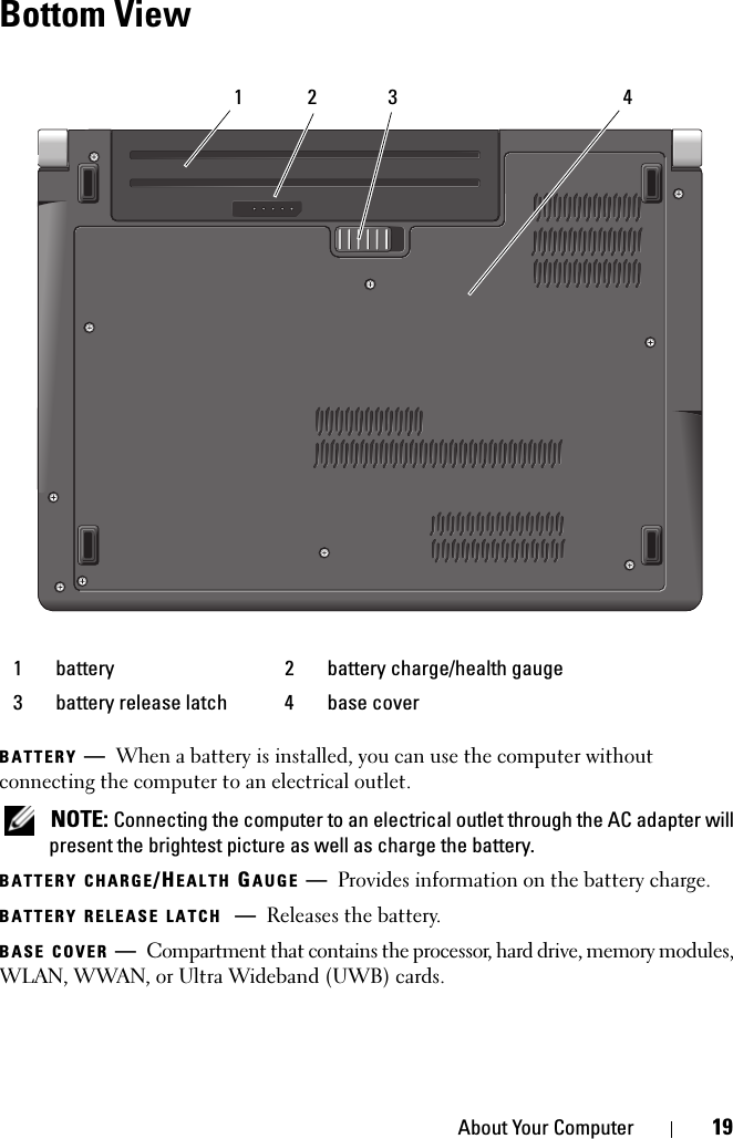 About Your Computer 19Bottom ViewBATTERY —When a battery is installed, you can use the computer without connecting the computer to an electrical outlet. NOTE: Connecting the computer to an electrical outlet through the AC adapter will present the brightest picture as well as charge the battery.BATTERY CHARGE/HEALTH GAUGE —Provides information on the battery charge.BATTERY RELEASE LATCH —Releases the battery.BASE COVER —Compartment that contains the processor, hard drive, memory modules, WLAN, WWAN, or Ultra Wideband (UWB) cards.1 battery 2 battery charge/health gauge3 battery release latch 4 base cover3 41 2