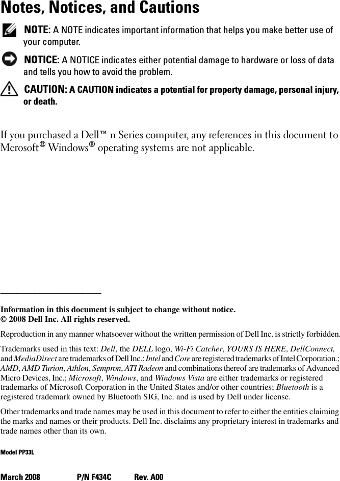 Notes, Notices, and Cautions NOTE: A NOTE indicates important information that helps you make better use of your computer. NOTICE: A NOTICE indicates either potential damage to hardware or loss of data and tells you how to avoid the problem. CAUTION: A CAUTION indicates a potential for property damage, personal injury, or death.If you purchased a Dell™ n Series computer, any references in this document to Mcrosoft® Windows® operating systems are not applicable.___________________Information in this document is subject to change without notice.© 2008 Dell Inc. All rights reserved.Reproduction in any manner whatsoever without the written permission of Dell Inc. is strictly forbidden.Trademarks used in this text: Dell, the DELL logo, Wi-Fi Catcher, YOURS IS HERE, DellConnect, and MediaDirect are trademarks of Dell Inc.; Intel and Core are registered trademarks of Intel Corporation.; AMD, AMD Turion, Athlon, Sempron, ATI Radeon and combinations thereof are trademarks of Advanced Micro Devices, Inc.; Microsoft, Windows, and Windows Vista are either trademarks or registered trademarks of Microsoft Corporation in the United States and/or other countries; Bluetooth is a registered trademark owned by Bluetooth SIG, Inc. and is used by Dell under license. Other trademarks and trade names may be used in this document to refer to either the entities claiming the marks and names or their products. Dell Inc. disclaims any proprietary interest in trademarks and trade names other than its own.Model PP33LMarch 2008  P/N F434C Rev. A00