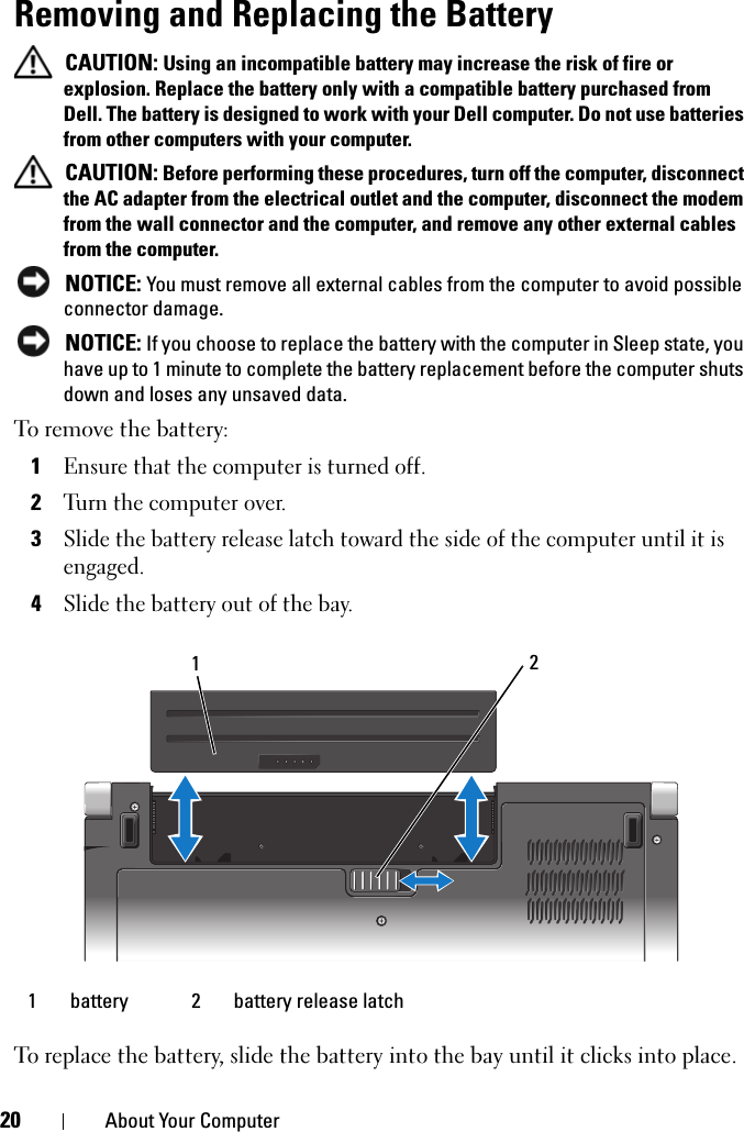 20 About Your ComputerRemoving and Replacing the Battery CAUTION: Using an incompatible battery may increase the risk of fire or explosion. Replace the battery only with a compatible battery purchased from Dell. The battery is designed to work with your Dell computer. Do not use batteries from other computers with your computer.  CAUTION: Before performing these procedures, turn off the computer, disconnect the AC adapter from the electrical outlet and the computer, disconnect the modem from the wall connector and the computer, and remove any other external cables from the computer. NOTICE: You must remove all external cables from the computer to avoid possible connector damage. NOTICE: If you choose to replace the battery with the computer in Sleep state, you have up to 1 minute to complete the battery replacement before the computer shuts down and loses any unsaved data.To remove the battery:1Ensure that the computer is turned off.2Turn the computer over.3Slide the battery release latch toward the side of the computer until it is engaged.4Slide the battery out of the bay.To replace the battery, slide the battery into the bay until it clicks into place.1 battery 2 battery release latch21
