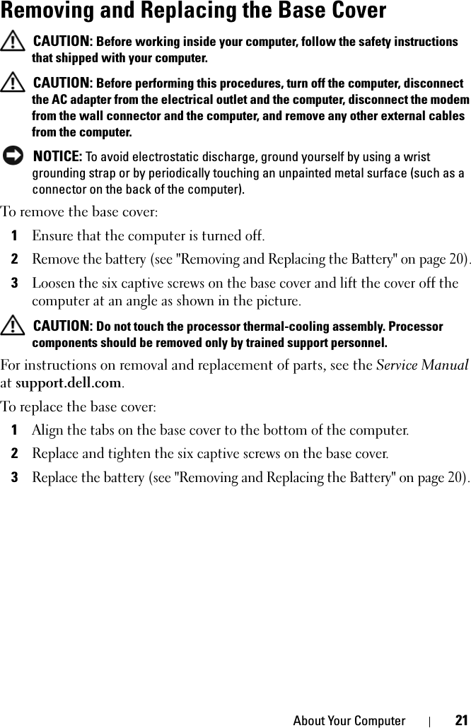 About Your Computer 21Removing and Replacing the Base Cover CAUTION: Before working inside your computer, follow the safety instructions that shipped with your computer. CAUTION: Before performing this procedures, turn off the computer, disconnect the AC adapter from the electrical outlet and the computer, disconnect the modem from the wall connector and the computer, and remove any other external cables from the computer. NOTICE: To avoid electrostatic discharge, ground yourself by using a wrist grounding strap or by periodically touching an unpainted metal surface (such as a connector on the back of the computer).To remove the base cover:1Ensure that the computer is turned off.2Remove the battery (see &quot;Removing and Replacing the Battery&quot; on page 20).3Loosen the six captive screws on the base cover and lift the cover off the computer at an angle as shown in the picture.  CAUTION: Do not touch the processor thermal-cooling assembly. Processor components should be removed only by trained support personnel.For instructions on removal and replacement of parts, see the Service Manual at support.dell.com.To replace the base cover:1Align the tabs on the base cover to the bottom of the computer.2Replace and tighten the six captive screws on the base cover.3Replace the battery (see &quot;Removing and Replacing the Battery&quot; on page 20).