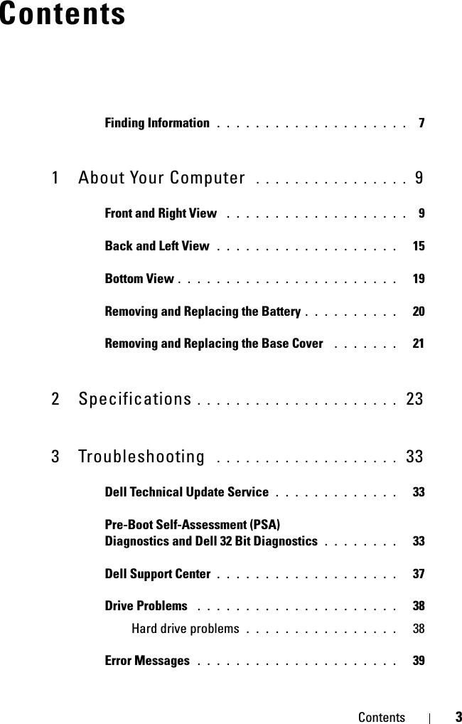 Contents 3ContentsFinding Information  . . . . . . . . . . . . . . . . . . . .  71 About Your Computer  . . . . . . . . . . . . . . . .  9Front and Right View  . . . . . . . . . . . . . . . . . . .   9Back and Left View  . . . . . . . . . . . . . . . . . . .   15Bottom View . . . . . . . . . . . . . . . . . . . . . . .   19Removing and Replacing the Battery . . . . . . . . . .   20Removing and Replacing the Base Cover  . . . . . . .   212 Specifications . . . . . . . . . . . . . . . . . . . . .  233 Troubleshooting  . . . . . . . . . . . . . . . . . . .  33Dell Technical Update Service . . . . . . . . . . . . .   33Pre-Boot Self-Assessment (PSA) Diagnostics and Dell 32 Bit Diagnostics . . . . . . . .   33Dell Support Center . . . . . . . . . . . . . . . . . . .   37Drive Problems  . . . . . . . . . . . . . . . . . . . . .   38Hard drive problems . . . . . . . . . . . . . . . .   38Error Messages  . . . . . . . . . . . . . . . . . . . . .   39