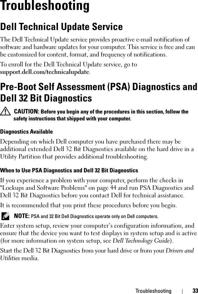 Troubleshooting 33TroubleshootingDell Technical Update ServiceThe Dell Technical Update service provides proactive e-mail notification of software and hardware updates for your computer. This service is free and can be customized for content, format, and frequency of notifications.To enroll for the Dell Technical Update service, go to support.dell.com/technicalupdate.Pre-Boot Self Assessment (PSA) Diagnostics and Dell 32 Bit Diagnostics CAUTION: Before you begin any of the procedures in this section, follow the safety instructions that shipped with your computer.Diagnostics AvailableDepending on which Dell computer you have purchased there may be additional extended Dell 32 Bit Diagnostics available on the hard drive in a Utility Partition that provides additional troubleshooting.When to Use PSA Diagnostics and Dell 32 Bit DiagnosticsIf you experience a problem with your computer, perform the checks in &quot;Lockups and Software Problems&quot; on page 44 and run PSA Diagnostics and Dell 32 Bit Diagnostics before you contact Dell for technical assistance.It is recommended that you print these procedures before you begin. NOTE: PSA and 32 Bit Dell Diagnostics operate only on Dell computers.Enter system setup, review your computer’s configuration information, and ensure that the device you want to test displays in system setup and is active (for more information on system setup, see Dell Technology Guide).Start the Dell 32 Bit Diagnostics from your hard drive or from your Drivers and Utilities media.