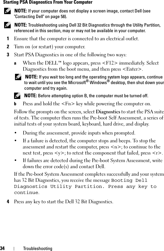 34 TroubleshootingStarting PSA Diagnostics From Your Computer NOTE: If your computer does not display a screen image, contact Dell (see &quot;Contacting Dell&quot; on page 58). NOTE: Troubleshooting using Dell 32 Bit Diagnostics through the Utility Partition, referenced in this section, may or may not be available in your computer.1Ensure that the computer is connected to an electrical outlet.2Turn on (or restart) your computer.3Start PSA Diagnostics in one of the following two ways:aWhen the DELL™ logo appears, press &lt;F12&gt; immediately. Select Diagnostics from the boot menu, and then press &lt;Enter&gt;. NOTE: If you wait too long and the operating system logo appears, continue to wait until you see the Microsoft® Windows® desktop, then shut down your computer and try again. NOTE: Before attempting option B, the computer must be turned off.bPress and hold the &lt;Fn&gt; key while powering the computer on.Follow the prompts on the screen, select Diagnostics to start the PSA suite of tests. The computer then runs the Pre-boot Self Assessment, a series of initial tests of your system board, keyboard, hard drive, and display.• During the assessment, provide inputs when prompted.• If a failure is detected, the computer stops and beeps. To stop the assessment and restart the computer, press &lt;n&gt;; to continue to the next test, press &lt;y&gt;; to retest the component that failed, press &lt;r&gt;. • If failures are detected during the Pre-boot System Assessment, write down the error code(s) and contact Dell.If the Pre-boot System Assessment completes successfully and your system has 32 Bit Diagnostics, you receive the message Booting Dell Diagnostics Utility Partition. Press any key to continue.4Press any key to start the Dell 32 Bit Diagnostics.