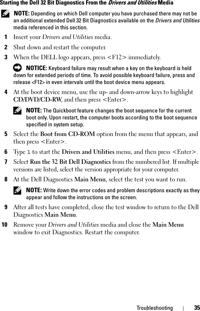 Troubleshooting 35Starting the Dell 32 Bit Diagnostics From the Drivers and Utilities Media NOTE: Depending on which Dell computer you have purchased there may not be an additional extended Dell 32 Bit Diagnostics available on the Drivers and Utilities media referenced in this section.1Insert your Drivers and Utilities media.2Shut down and restart the computer.3When the DELL logo appears, press &lt;F12&gt; immediately. NOTICE: Keyboard failure may result when a key on the keyboard is held down for extended periods of time. To avoid possible keyboard failure, press and release &lt;F12&gt; in even intervals until the boot device menu appears.4At the boot device menu, use the up- and down-arrow keys to highlight CD/DVD/CD-RW, and then press &lt;Enter&gt;. NOTE: The Quickboot feature changes the boot sequence for the current boot only. Upon restart, the computer boots according to the boot sequence specified in system setup.5Select the Boot from CD-ROM option from the menu that appears, and then press &lt;Enter&gt;.6Ty p e  1 to start the Drivers and Utilities menu, and then press &lt;Enter&gt;.7Select Run the 32 Bit Dell Diagnostics from the numbered list. If multiple versions are listed, select the version appropriate for your computer.8At the Dell Diagnostics Main Menu, select the test you want to run. NOTE: Write down the error codes and problem descriptions exactly as they appear and follow the instructions on the screen.9After all tests have completed, close the test window to return to the Dell Diagnostics Main Menu.10Remove your Drivers and Utilities media and close the Main Menu window to exit Diagnostics. Restart the computer.