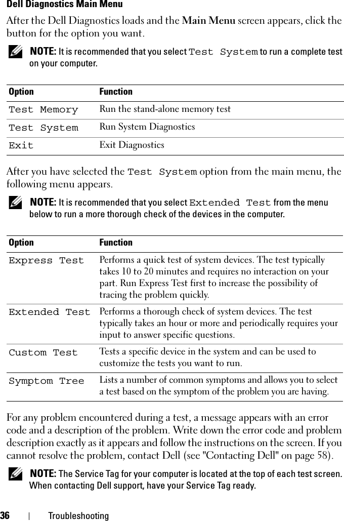 36 TroubleshootingDell Diagnostics Main MenuAfter the Dell Diagnostics loads and the Main Menu screen appears, click the button for the option you want. NOTE: It is recommended that you select Test System to run a complete test on your computer.After you have selected the Test System option from the main menu, the following menu appears. NOTE: It is recommended that you select Extended Test from the menu below to run a more thorough check of the devices in the computer.For any problem encountered during a test, a message appears with an error code and a description of the problem. Write down the error code and problem description exactly as it appears and follow the instructions on the screen. If you cannot resolve the problem, contact Dell (see &quot;Contacting Dell&quot; on page 58). NOTE: The Service Tag for your computer is located at the top of each test screen. When contacting Dell support, have your Service Tag ready.Option FunctionTest Memory Run the stand-alone memory testTest System Run System DiagnosticsExit Exit DiagnosticsOption FunctionExpress Test Performs a quick test of system devices. The test typically takes 10 to 20 minutes and requires no interaction on your part. Run Express Test first to increase the possibility of tracing the problem quickly.Extended Test Performs a thorough check of system devices. The test typically takes an hour or more and periodically requires your input to answer specific questions.Custom Test Tests a specific device in the system and can be used to customize the tests you want to run.Symptom Tree Lists a number of common symptoms and allows you to select a test based on the symptom of the problem you are having.