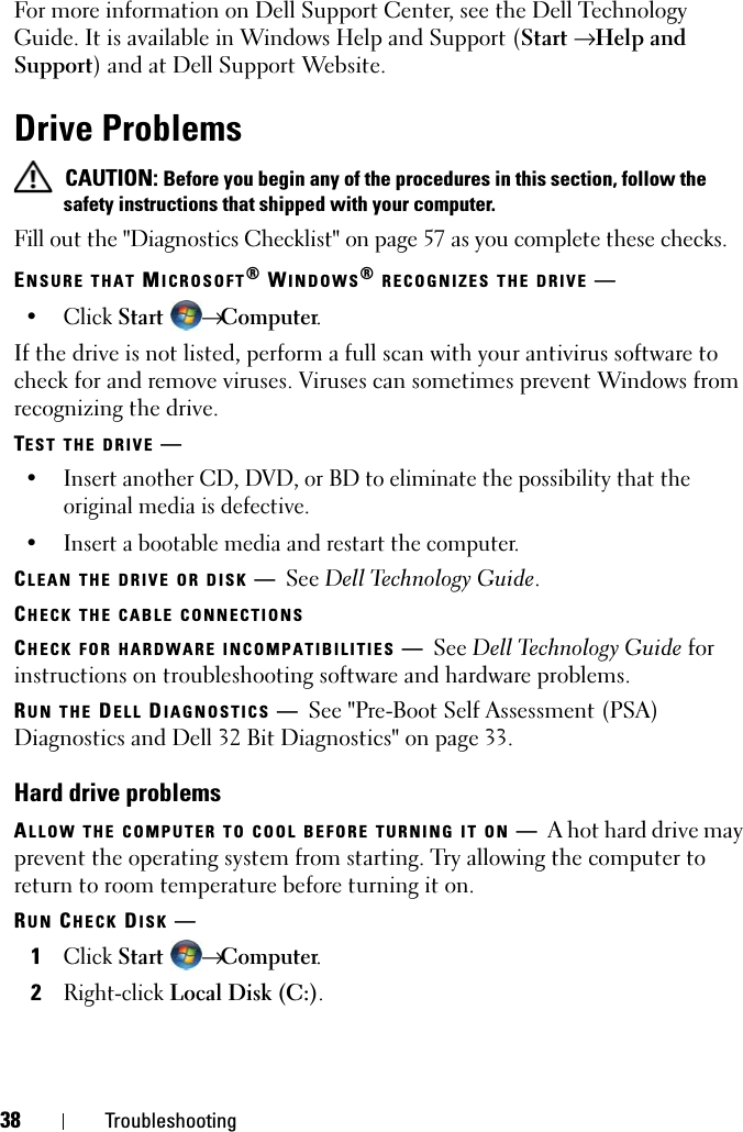 38 TroubleshootingFor more information on Dell Support Center, see the Dell Technology Guide. It is available in Windows Help and Support (Start → Help and Support) and at Dell Support Website.Drive Problems CAUTION: Before you begin any of the procedures in this section, follow the safety instructions that shipped with your computer.Fill out the &quot;Diagnostics Checklist&quot; on page 57 as you complete these checks.ENSURE THAT MICROSOFT® WINDOWS® RECOGNIZES THE DRIVE —• Click Start → Computer.If the drive is not listed, perform a full scan with your antivirus software to check for and remove viruses. Viruses can sometimes prevent Windows from recognizing the drive.TEST THE DRIVE —• Insert another CD, DVD, or BD to eliminate the possibility that the original media is defective.• Insert a bootable media and restart the computer.CLEAN THE DRIVE OR DISK —See Dell Technology Guide.CHECK THE CABLE CONNECTIONSCHECK FOR HARDWARE INCOMPATIBILITIES —See Dell Technology Guide for instructions on troubleshooting software and hardware problems.RUN THE DELL DIAGNOSTICS —See &quot;Pre-Boot Self Assessment (PSA) Diagnostics and Dell 32 Bit Diagnostics&quot; on page 33.Hard drive problemsALLOW THE COMPUTER TO COOL BEFORE TURNING IT ON —A hot hard drive may prevent the operating system from starting. Try allowing the computer to return to room temperature before turning it on.RUN CHECK DISK —1Click Start → Computer.2Right-click Local Disk (C:).