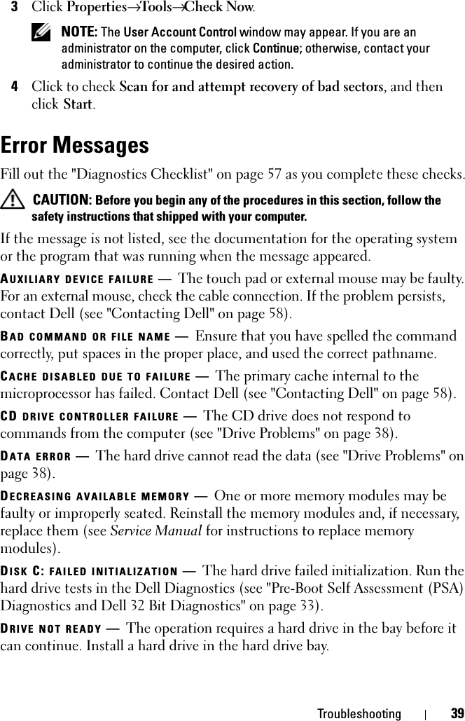 Troubleshooting 393Click Properties→ Tools→ Check Now. NOTE: The User Account Control window may appear. If you are an administrator on the computer, click Continue; otherwise, contact your administrator to continue the desired action.4Click to check Scan for and attempt recovery of bad sectors, and then click Start.Error MessagesFill out the &quot;Diagnostics Checklist&quot; on page 57 as you complete these checks. CAUTION: Before you begin any of the procedures in this section, follow the safety instructions that shipped with your computer.If the message is not listed, see the documentation for the operating system or the program that was running when the message appeared.AUXILIARY DEVICE FAILURE —The touch pad or external mouse may be faulty. For an external mouse, check the cable connection. If the problem persists, contact Dell (see &quot;Contacting Dell&quot; on page 58).BAD COMMAND OR FILE NAME —Ensure that you have spelled the command correctly, put spaces in the proper place, and used the correct pathname.CACHE DISABLED DUE TO FAILURE —The primary cache internal to the microprocessor has failed. Contact Dell (see &quot;Contacting Dell&quot; on page 58).CD DRIVE CONTROLLER FAILURE —The CD drive does not respond to commands from the computer (see &quot;Drive Problems&quot; on page 38).DATA ERROR —The hard drive cannot read the data (see &quot;Drive Problems&quot; on page 38).DECREASING AVAILABLE MEMORY —One or more memory modules may be faulty or improperly seated. Reinstall the memory modules and, if necessary, replace them (see Service Manual for instructions to replace memory modules).DISK C: FAILED INITIALIZATION —The hard drive failed initialization. Run the hard drive tests in the Dell Diagnostics (see &quot;Pre-Boot Self Assessment (PSA) Diagnostics and Dell 32 Bit Diagnostics&quot; on page 33). DRIVE NOT READY —The operation requires a hard drive in the bay before it can continue. Install a hard drive in the hard drive bay. 