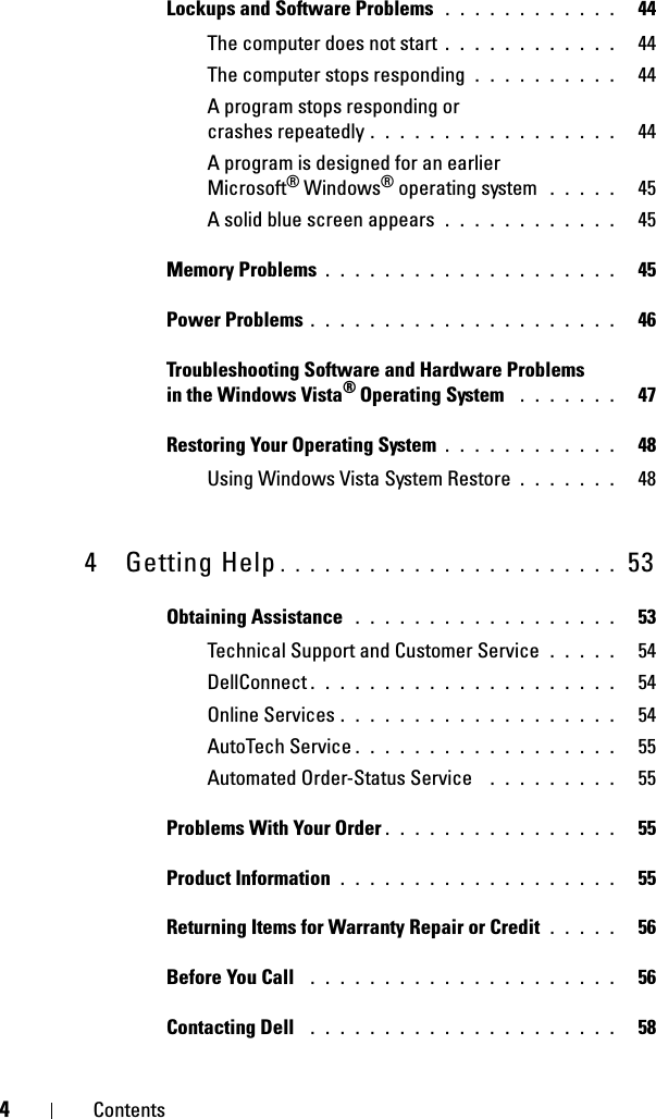 4ContentsLockups and Software Problems  . . . . . . . . . . . .   44The computer does not start . . . . . . . . . . . .   44The computer stops responding . . . . . . . . . .   44A program stops responding or crashes repeatedly . . . . . . . . . . . . . . . . .   44A program is designed for an earlier Microsoft® Windows® operating system  . . . . .   45A solid blue screen appears . . . . . . . . . . . .   45Memory Problems . . . . . . . . . . . . . . . . . . . .   45Power Problems . . . . . . . . . . . . . . . . . . . . .   46Troubleshooting Software and Hardware Problems in the Windows Vista® Operating System  . . . . . . .   47Restoring Your Operating System . . . . . . . . . . . .   48Using Windows Vista System Restore . . . . . . .   484 Getting Help . . . . . . . . . . . . . . . . . . . . . . .  53Obtaining Assistance  . . . . . . . . . . . . . . . . . .   53Technical Support and Customer Service . . . . .   54DellConnect . . . . . . . . . . . . . . . . . . . . .   54Online Services . . . . . . . . . . . . . . . . . . .   54AutoTech Service . . . . . . . . . . . . . . . . . .   55Automated Order-Status Service  . . . . . . . . .   55Problems With Your Order . . . . . . . . . . . . . . . .   55Product Information . . . . . . . . . . . . . . . . . . .   55Returning Items for Warranty Repair or Credit . . . . .   56Before You Call  . . . . . . . . . . . . . . . . . . . . .   56Contacting Dell  . . . . . . . . . . . . . . . . . . . . .   58