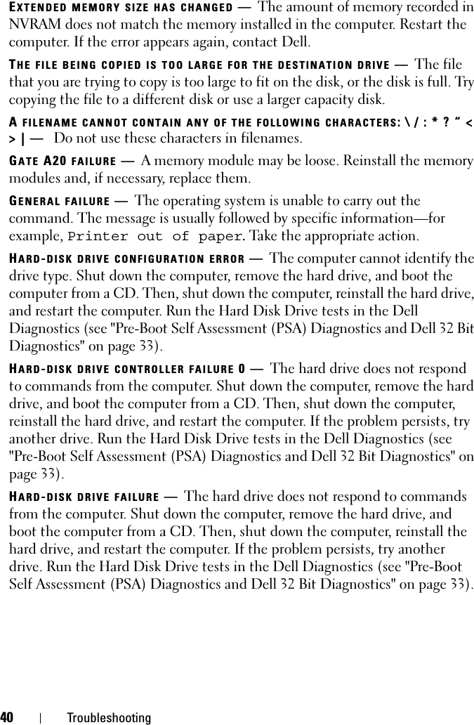 40 TroubleshootingEXTENDED MEMORY SIZE HAS CHANGED —The amount of memory recorded in NVRAM does not match the memory installed in the computer. Restart the computer. If the error appears again, contact Dell.THE FILE BEING COPIED IS TOO LARGE FOR THE DESTINATION DRIVE —The file that you are trying to copy is too large to fit on the disk, or the disk is full. Try copying the file to a different disk or use a larger capacity disk.A FILENAME CANNOT CONTAIN ANY OF THE FOLLOWING CHARACTERS: \ / : * ? “ &lt; &gt; | —  Do not use these characters in filenames.GATE A20 FAILURE —A memory module may be loose. Reinstall the memory modules and, if necessary, replace them. GENERAL FAILURE —The operating system is unable to carry out the command. The message is usually followed by specific information—for example, Printer out of paper. Take the appropriate action.HARD-DISK DRIVE CONFIGURATION ERROR —The computer cannot identify the drive type. Shut down the computer, remove the hard drive, and boot the computer from a CD. Then, shut down the computer, reinstall the hard drive, and restart the computer. Run the Hard Disk Drive tests in the Dell Diagnostics (see &quot;Pre-Boot Self Assessment (PSA) Diagnostics and Dell 32 Bit Diagnostics&quot; on page 33).HARD-DISK DRIVE CONTROLLER FAILURE 0—The hard drive does not respond to commands from the computer. Shut down the computer, remove the hard drive, and boot the computer from a CD. Then, shut down the computer, reinstall the hard drive, and restart the computer. If the problem persists, try another drive. Run the Hard Disk Drive tests in the Dell Diagnostics (see &quot;Pre-Boot Self Assessment (PSA) Diagnostics and Dell 32 Bit Diagnostics&quot; on page 33).HARD-DISK DRIVE FAILURE —The hard drive does not respond to commands from the computer. Shut down the computer, remove the hard drive, and boot the computer from a CD. Then, shut down the computer, reinstall the hard drive, and restart the computer. If the problem persists, try another drive. Run the Hard Disk Drive tests in the Dell Diagnostics (see &quot;Pre-Boot Self Assessment (PSA) Diagnostics and Dell 32 Bit Diagnostics&quot; on page 33). 