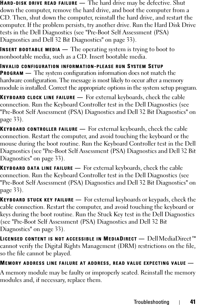 Troubleshooting 41HARD-DISK DRIVE READ FAILURE —The hard drive may be defective. Shut down the computer, remove the hard drive, and boot the computer from a CD. Then, shut down the computer, reinstall the hard drive, and restart the computer. If the problem persists, try another drive. Run the Hard Disk Drive tests in the Dell Diagnostics (see &quot;Pre-Boot Self Assessment (PSA) Diagnostics and Dell 32 Bit Diagnostics&quot; on page 33).INSERT BOOTABLE MEDIA —The operating system is trying to boot to nonbootable media, such as a CD. Insert bootable media.INVALID CONFIGURATION INFORMATION-PLEASE RUN SYSTEM SETUP PROGRAM —The system configuration information does not match the hardware configuration. The message is most likely to occur after a memory module is installed. Correct the appropriate options in the system setup program.KEYBOARD CLOCK LINE FAILURE —For external keyboards, check the cable connection. Run the Keyboard Controller test in the Dell Diagnostics (see &quot;Pre-Boot Self Assessment (PSA) Diagnostics and Dell 32 Bit Diagnostics&quot; on page 33).KEYBOARD CONTROLLER FAILURE —For external keyboards, check the cable connection. Restart the computer, and avoid touching the keyboard or the mouse during the boot routine. Run the Keyboard Controller test in the Dell Diagnostics (see &quot;Pre-Boot Self Assessment (PSA) Diagnostics and Dell 32 Bit Diagnostics&quot; on page 33).KEYBOARD DATA LINE FAILURE —For external keyboards, check the cable connection. Run the Keyboard Controller test in the Dell Diagnostics (see &quot;Pre-Boot Self Assessment (PSA) Diagnostics and Dell 32 Bit Diagnostics&quot; on page 33).KEYBOARD STUCK KEY FAILURE —For external keyboards or keypads, check the cable connection. Restart the computer, and avoid touching the keyboard or keys during the boot routine. Run the Stuck Key test in the Dell Diagnostics (see &quot;Pre-Boot Self Assessment (PSA) Diagnostics and Dell 32 Bit Diagnostics&quot; on page 33).LICENSED CONTENT IS NOT ACCESSIBLE IN MEDIADIRECT —Dell MediaDirect™ cannot verify the Digital Rights Management (DRM) restrictions on the file, so the file cannot be played.MEMORY ADDRESS LINE FAILURE AT ADDRESS, READ VALUE EXPECTING VALUE —A memory module may be faulty or improperly seated. Reinstall the memory modules and, if necessary, replace them.